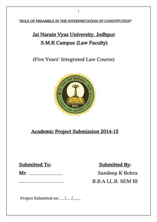 1
“ROLE OF PREAMBLE IN THE INTERPRETATION OF CONSTITUTION”
Jai Narain Vyas University, Jodhpur
S.M.K Campus (Law Faculty)
(Five Years’ Integrated Law Course)
Academic Project Submission 2014-15
Submitted To: Submitted By:
Mr. Sandeep K Bohra
B.B.A LL.B. SEM III
Project Submitted on: / /
Mr.Navneet Thanvi
 