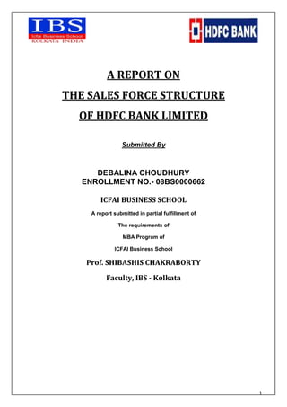 A REPORT ON THE SALES FORCE STRUCTURE OF HDFC BANK LIMITED Submitted By DEBALINA CHOUDHURY ENROLLMENT NO.- 08BS0000662 ICFAI BUSINESS SCHOOL A report submitted in partial fulfillment of The requirements of MBA Program of ICFAI Business School Prof. SHIBASHIS CHAKRABORTY Faculty, IBS - Kolkata Acknowledgment In this report I have attempted to capture the facets of activities performed so far during our project. The project has been very important and has groomed our skills and nourished our practical knowledge. It had been an excellent learning process for me. First I deeply express my gratitude to ICFAI Business School to give me an opportunity to learn so much about the sales force structure of HDFC Bank, which is the number 1 private bank in India. And also gave me a chance to know the advantages and disadvantages of the existing sales force structure. I am very grateful to our faculty guide, Prof. Shibashis Chakraborty for his valuable and timely guidance throughout the project. His practical knowledge and experience has been very useful in preparing the report.  I would like to thank Mr. Sumil Dam, Branch Manager, HDFC Bank Ltd., for guiding me by providing the necessary inputs and helping me at every juncture of the project.   TTABLE OF CONTENTSSr. No.PARTICULARSPAGE No.1.ABSTRACT22.INTRODUCTION4a. Background Of HDFC Bank Ltd.4b. Objectives Of The Study53.SALES FORCE STRUCTURE 64.ADVANTAGES & DISADVANTAGES 95.CONFLICTS116.TIME OF FORMATION & RECOMMENDATIONS TO CHANGE 127.REFERENCES13 INTRODUCTION At the very onset and before going into the intricacies of my project, I would like to give a brief introduction about the importance of the sales force in an organization.  Organization is a group of individuals striving jointly to reach qualitative and quantitative objectives, and bearing informal and formal relations to one another. The sales organization is not an end itself but rather the vehicle by which individuals achieve given ends. A sales organization’s main component is the sales force, which is guided and supervised by the sales managers. The effectiveness of a sales organization depends on the efficiency of its sales force in achieving both qualitative and quantitative objectives We should know the background of HDFC Bank Ltd. and its business before focusing on its sales force.  BACKGROUND OF HDFC BANK LTD.: The Housing Development Finance Corporation Limited (HDFC) was amongst the first to receive an 'in principle' approval from the Reserve Bank of India (RBI) to set up a bank in the private sector. The bank was incorporated in August 1994 in the name of 'HDFC Bank Limited', with its registered office in Mumbai, India and commenced operations in January 1995. The Bank at present has an enviable network of over 1412 branches spread over 528 cities across India.  Business Focus:  HDFC Bank's mission is to be a World-Class Indian Bank. The objective is to build sound customer franchises across distinct businesses so as to be the preferred provider of banking services for target retail and wholesale customer segments, and to achieve healthy growth in profitability, consistent with the bank's risk appetite.  Capital Structure: As on 31st March, 2009 the authorised share capital of HDFC Bank is Rs. 550 crore. The paid-up capital as on the said date is Rs. 425,38,41,090/- . The HDFC Group holds 19.38% of the Bank's equity and about 17.70 % of the equity is held by the ADS Depository.  27.69 % of the equity is held by Foreign Institutional Investors (FIIs) and the bank has about 5,48,774 shareholders..Credit Rating & Corporate Governance Rating: The Bank has its deposit programs rated by two rating agencies - Credit Analysis & Research Limited (CARE) and Fitch Ratings India Private Limited. The Bank's Fixed Deposit program has been rated 'CARE AAA (FD)' [Triple A] by CARE. Fitch Ratings India Pvt. Ltd. has assigned the 
AAA ( ind )
 rating to the Bank's deposit program. The bank has been assigned a 'CRISIL(Credit Rating Information Services of India Limited) GVC (Corporate Governance and Value Creation) Level 1' rating which indicates that the bank's capability with respect to wealth creation for all its stakeholders while adopting sound corporate governance practices is the highest. Business (Products & Services Offered): HDFC Bank has three key business segments:  Wholesale Banking Services: The Bank's target market ranges from large, blue-chip manufacturing companies in the Indian corporate to small & mid-sized corporates and agri-based businesses. For these customers, the Bank provides a wide range of commercial and transactional banking services, including working capital finance, trade services, transactional services, cash management, etc.  Retail Banking Services: The objective of the Retail Bank is to provide its target market customers a full range of financial products and banking services, giving the customer a one-stop window for all his/her banking requirements. The HDFC Bank Preferred program for high net worth individuals, the HDFC Bank Plus and the Investment Advisory Services programs have been designed. The Bank also has a wide array of retail loan products including Auto Loans, Loans against marketable securities, Personal Loans and Loans for Two-wheelers. HDFC Bank was the first bank in India to launch an International Debit Card in association with VISA (VISA Electron) and issues the Mastercard, Maestro debit card as well. Treasury: Within this business, the bank has three main product areas - Foreign Exchange and Derivatives, Local Currency Money Market & Debt Securities, and Equities. Sophisticated risk management information and fine pricing on various treasury products are provided through the bank's Treasury team.  OBJECTIVES OF THE STUDY: To assess the sales force structure of HDFC Bank Ltd. To identify the advantages and disadvantages of the sales force structure. To find out the reasons behind the conflicts arise while following the existing sales force structure. To know when the sales force structure was formulated and if the existing structure needs to be changed. SALES FORCE STRUCTURE OF HDFC BANK LTD. HDFC Bank Ltd. follows a formal organizational structure. Hence, there exist clear-cut reporting relationships in between two hierarchical levels which help to avoid confusion and overlapping of activities. It also maintains a vertical structure with a large number of hierarchical levels and a narrow span of control for managers. As HDFC Bank caters to its target market with a wide range of products (e.g. Wholesale Banking Services, Retail Banking Services and Treasury), it has a line and staff type of organizational structure.  The sales force of HDFC Bank operates through three (3) channels, like ,[object Object]