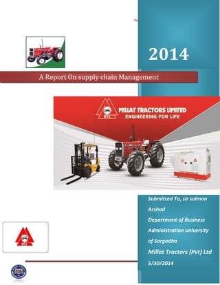 Project on Supply chain Management
Page 1
2014
Submitted To, sir salman
Arshad
Department of Business
Administration university
of Sargodha
Millat Tractors (Pvt) Ltd
5/30/2014
A Report On supply chain Management
 