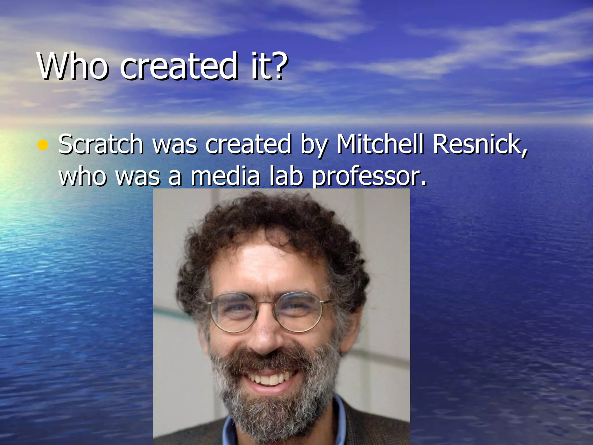 Who created it? Scratch was created by Mitchell Resnick, who was a media lab professor. 