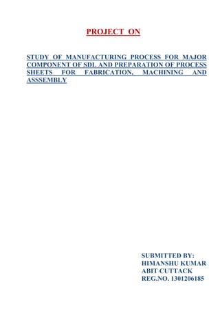PROJECT ON
STUDY OF MANUFACTURING PROCESS FOR MAJOR
COMPONENT OF SDL AND PREPARATION OF PROCESS
SHEETS FOR FABRICATION, MACHINING AND
ASSSEMBLY
SUBMITTED BY:
HIMANSHU KUMAR
ABIT CUTTACK
REG.NO. 1301206185
 
