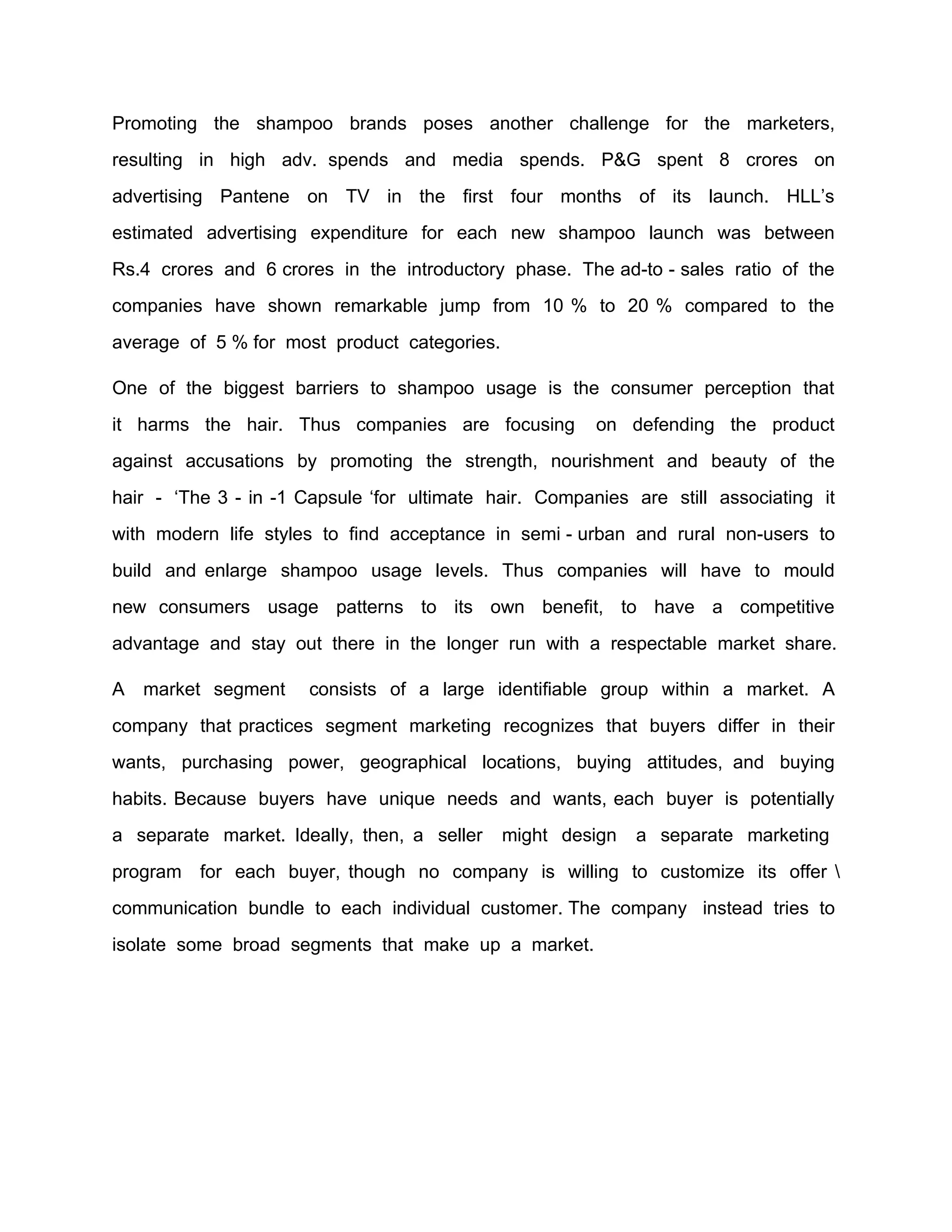 Promoting the shampoo brands poses another challenge for the marketers,
resulting in high adv. spends and media spends. P&G spent 8 crores on
advertising Pantene on TV in the first four months of its launch. HLL’s
estimated advertising expenditure for each new shampoo launch was between
Rs.4 crores and 6 crores in the introductory phase. The ad-to - sales ratio of the
companies have shown remarkable jump from 10 % to 20 % compared to the
average of 5 % for most product categories.

One of the biggest barriers to shampoo usage is the consumer perception that
it harms the hair. Thus companies are focusing          on defending the product
against accusations by promoting the strength, nourishment and beauty of the
hair - ‘The 3 - in -1 Capsule ‘for ultimate hair. Companies are still associating it
with modern life styles to find acceptance in semi - urban and rural non-users to
build and enlarge shampoo usage levels. Thus companies will have to mould
new consumers usage patterns to its own benefit, to have a competitive
advantage and stay out there in the longer run with a respectable market share.

A   market segment    consists of a large identifiable group within a market. A
company that practices segment marketing recognizes that buyers differ in their
wants, purchasing power, geographical locations, buying attitudes, and buying
habits. Because buyers have unique needs and wants, each buyer is potentially
a separate market. Ideally, then, a seller    might design   a separate marketing
program for each buyer, though no company is willing to customize its offer 
communication bundle to each individual customer. The company instead tries to
isolate some broad segments that make up a market.
 