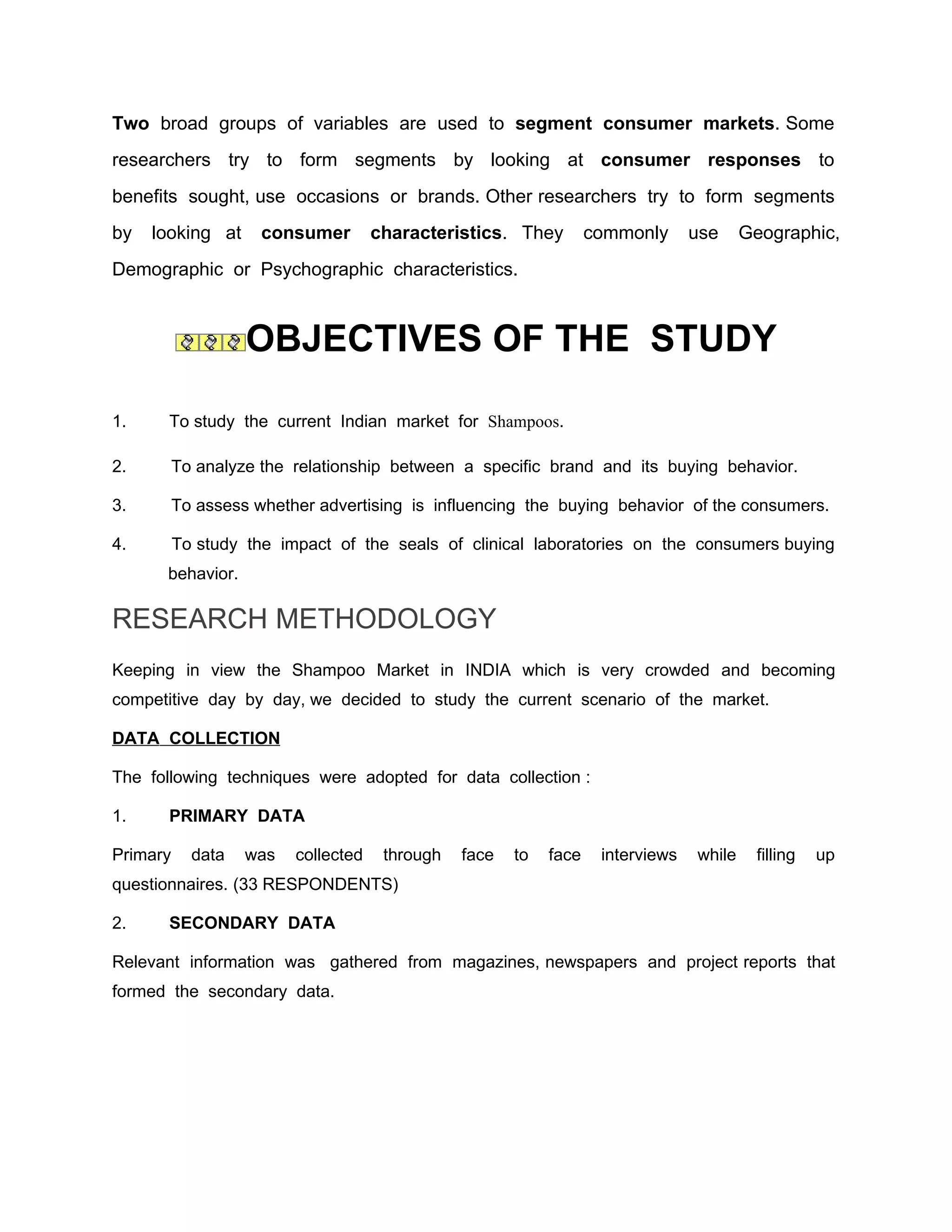 Two broad groups of variables are used to segment consumer markets. Some
researchers try to form segments by looking at consumer responses to
benefits sought, use occasions or brands. Other researchers try to form segments
by   looking at      consumer        characteristics. They         commonly      use     Geographic,
Demographic or Psychographic characteristics.



                   OBJECTIVES OF THE STUDY

1.     To study the current Indian market for Shampoos.

2.        To analyze the relationship between a specific brand and its buying behavior.

3.        To assess whether advertising is influencing the buying behavior of the consumers.

4.        To study the impact of the seals of clinical laboratories on the consumers buying
      behavior.

RESEARCH METHODOLOGY
Keeping in view the Shampoo Market in INDIA which is very crowded and becoming
competitive day by day, we decided to study the current scenario of the market.

DATA COLLECTION

The following techniques were adopted for data collection :

1.     PRIMARY DATA

Primary     data   was   collected    through   face   to   face    interviews   while    filling   up
questionnaires. (33 RESPONDENTS)

2.     SECONDARY DATA

Relevant information was gathered from magazines, newspapers and project reports that
formed the secondary data.
 
