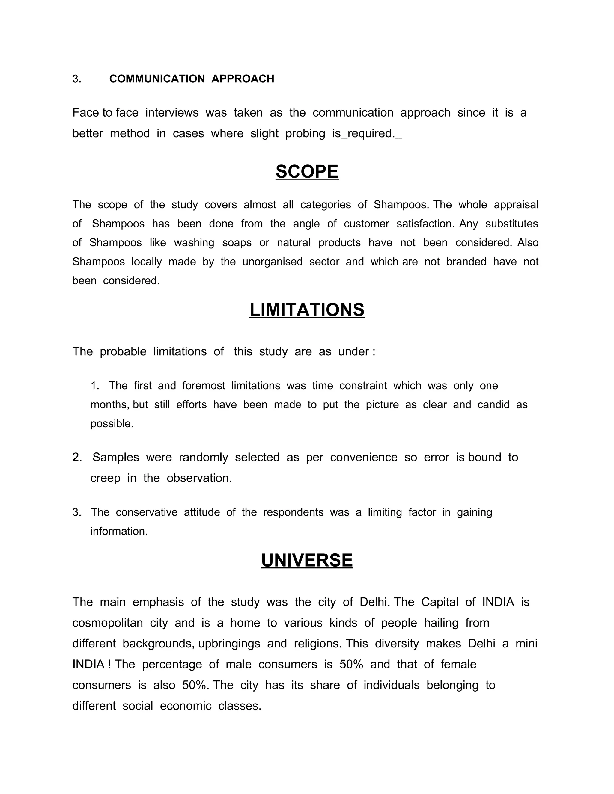 3.      COMMUNICATION APPROACH


Face to face interviews was taken as the communication approach since it is a
better method in cases where slight probing is required.


                                       SCOPE
The scope of the study covers almost all categories of Shampoos. The whole appraisal
of Shampoos has been done from the angle of customer satisfaction. Any substitutes
of Shampoos like washing soaps or natural products have not been considered. Also
Shampoos locally made by the unorganised sector and which are not branded have not
been considered.

                                  LIMITATIONS

The probable limitations of this study are as under :

     1. The first and foremost limitations was time constraint which was only one
     months, but still efforts have been made to put the picture as clear and candid as
     possible.


2. Samples were randomly selected as per convenience so error is bound to
     creep in the observation.

3. The conservative attitude of the respondents was a limiting factor in gaining
     information.

                                    UNIVERSE

The main emphasis of the study was the city of Delhi. The Capital of INDIA is
cosmopolitan city and is a home to various kinds of people hailing from
different backgrounds, upbringings and religions. This diversity makes Delhi a mini
INDIA ! The percentage of male consumers is 50% and that of female
consumers is also 50%. The city has its share of individuals belonging to
different social economic classes.
 