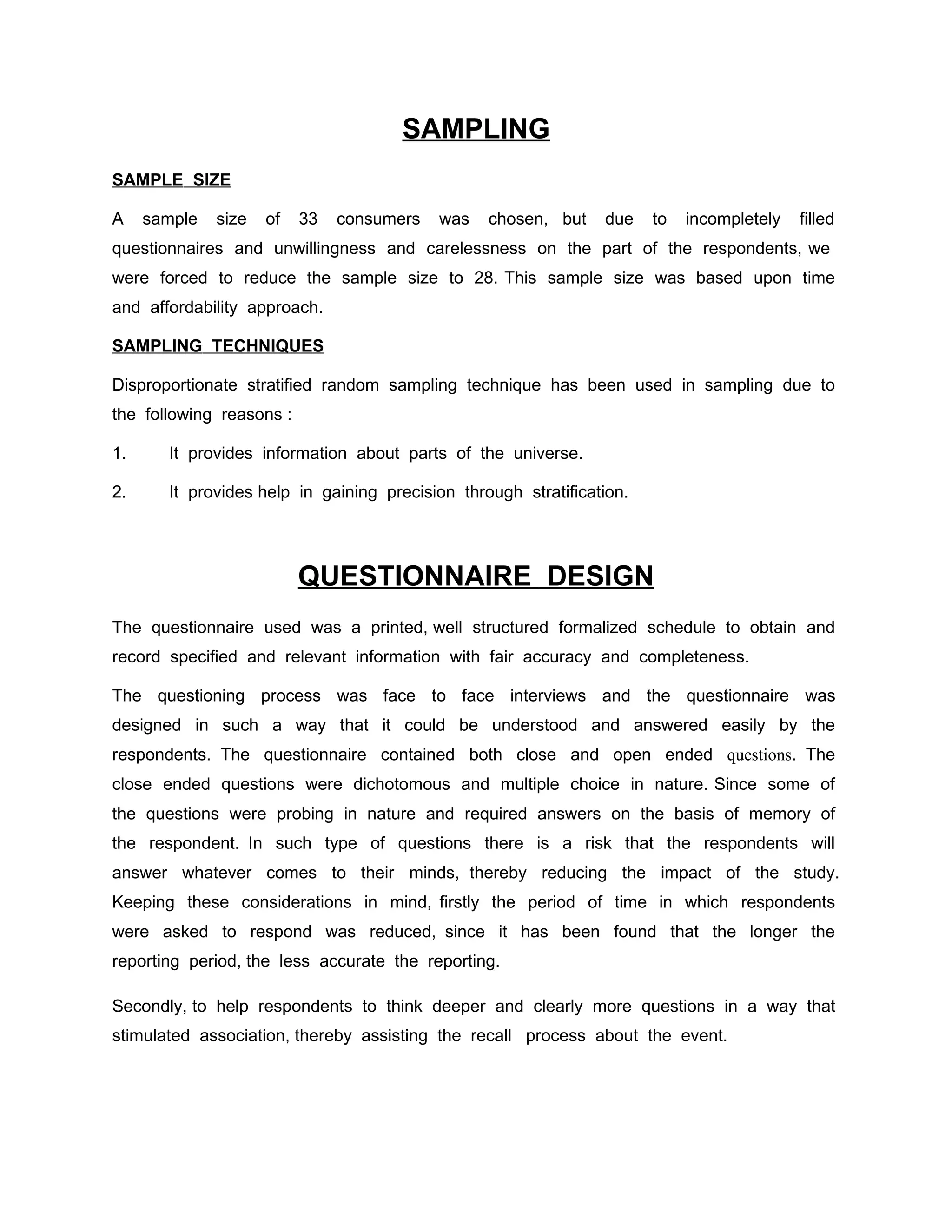 SAMPLING
SAMPLE SIZE

A    sample   size   of   33   consumers   was   chosen, but    due    to   incompletely   filled
questionnaires and unwillingness and carelessness on the part of the respondents, we
were forced to reduce the sample size to 28. This sample size was based upon time
and affordability approach.

SAMPLING TECHNIQUES

Disproportionate stratified random sampling technique has been used in sampling due to
the following reasons :

1.     It provides information about parts of the universe.

2.     It provides help in gaining precision through stratification.




                          QUESTIONNAIRE DESIGN
The questionnaire used was a printed, well structured formalized schedule to obtain and
record specified and relevant information with fair accuracy and completeness.

The questioning process was face to face interviews and the questionnaire was
designed in such a way that it could be understood and answered easily by the
respondents. The questionnaire contained both close and open ended questions. The
close ended questions were dichotomous and multiple choice in nature. Since some of
the questions were probing in nature and required answers on the basis of memory of
the respondent. In such type of questions there is a risk that the respondents will
answer whatever comes to their minds, thereby reducing the impact of the study.
Keeping these considerations in mind, firstly the period of time in which respondents
were asked to respond was reduced, since it has been found that the longer the
reporting period, the less accurate the reporting.

Secondly, to help respondents to think deeper and clearly more questions in a way that
stimulated association, thereby assisting the recall process about the event.
 