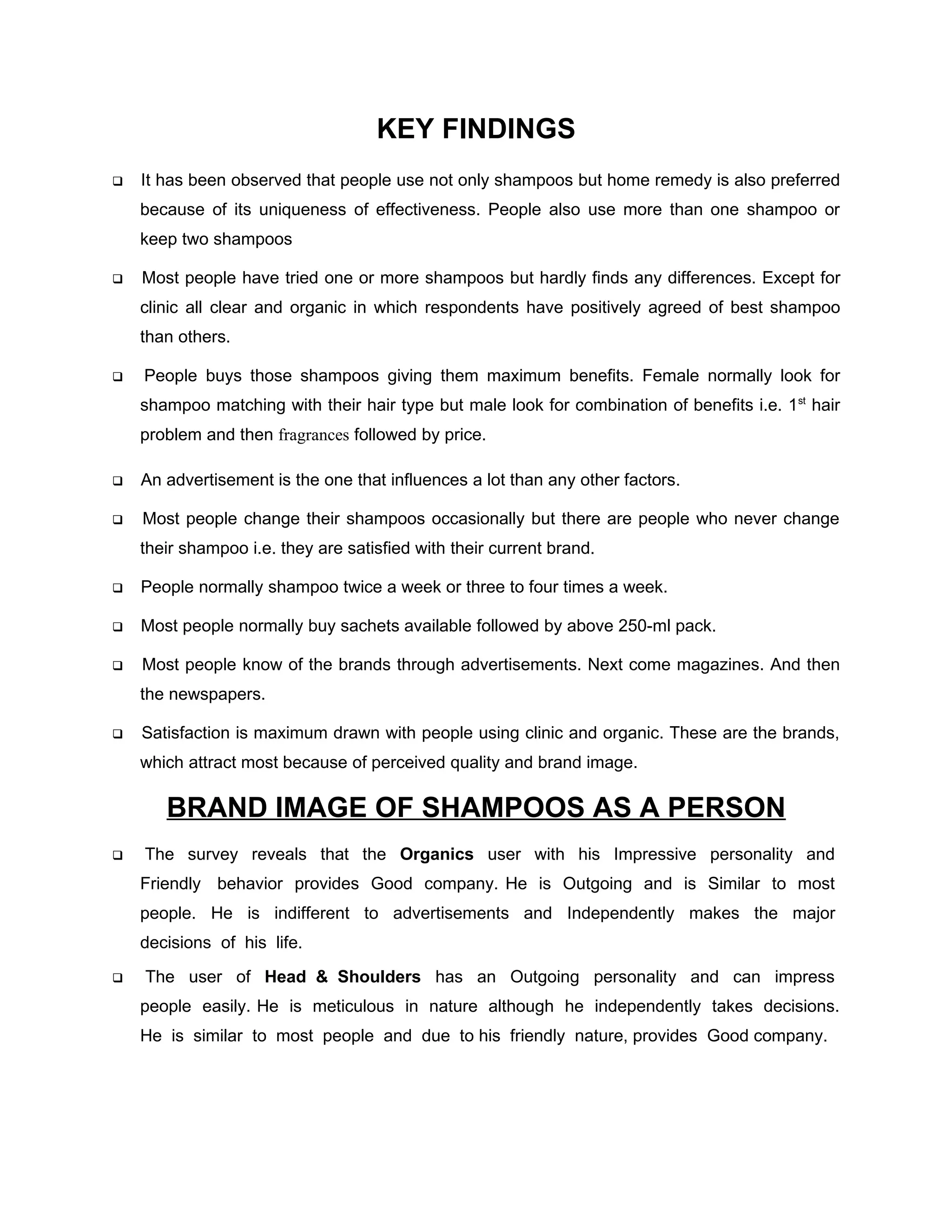 KEY FINDINGS
   It has been observed that people use not only shampoos but home remedy is also preferred
    because of its uniqueness of effectiveness. People also use more than one shampoo or
    keep two shampoos

   Most people have tried one or more shampoos but hardly finds any differences. Except for
    clinic all clear and organic in which respondents have positively agreed of best shampoo
    than others.

   People buys those shampoos giving them maximum benefits. Female normally look for
    shampoo matching with their hair type but male look for combination of benefits i.e. 1st hair
    problem and then fragrances followed by price.

   An advertisement is the one that influences a lot than any other factors.

   Most people change their shampoos occasionally but there are people who never change
    their shampoo i.e. they are satisfied with their current brand.

   People normally shampoo twice a week or three to four times a week.

   Most people normally buy sachets available followed by above 250-ml pack.

   Most people know of the brands through advertisements. Next come magazines. And then
    the newspapers.

   Satisfaction is maximum drawn with people using clinic and organic. These are the brands,
    which attract most because of perceived quality and brand image.

       BRAND IMAGE OF SHAMPOOS AS A PERSON
   The survey reveals that the Organics user with his Impressive personality and
    Friendly behavior provides Good company. He is Outgoing and is Similar to most
    people. He is indifferent to advertisements and Independently makes the major
    decisions of his life.

   The user of Head & Shoulders has an Outgoing personality and can impress
    people easily. He is meticulous in nature although he independently takes decisions.
    He is similar to most people and due to his friendly nature, provides Good company.
 