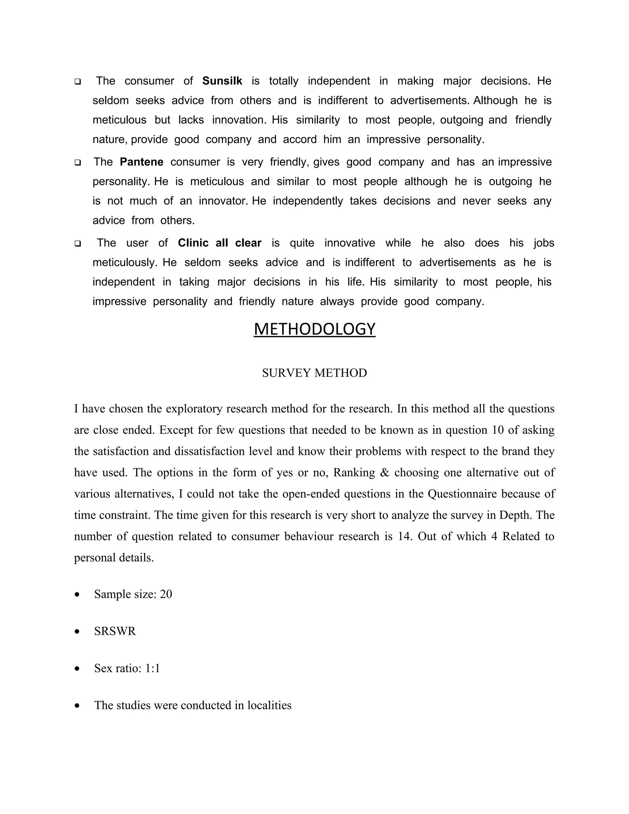   The consumer of Sunsilk is totally independent in making major decisions. He
    seldom seeks advice from others and is indifferent to advertisements. Although he is
    meticulous but lacks innovation. His similarity to most people, outgoing and friendly
    nature, provide good company and accord him an impressive personality.
   The Pantene consumer is very friendly, gives good company and has an impressive
    personality. He is meticulous and similar to most people although he is outgoing he
    is not much of an innovator. He independently takes decisions and never seeks any
    advice from others.
   The user of Clinic all clear is quite innovative while he also does his jobs
    meticulously. He seldom seeks advice and is indifferent to advertisements as he is
    independent in taking major decisions in his life. His similarity to most people, his
    impressive personality and friendly nature always provide good company.

                                    METHODOLOGY

                                      SURVEY METHOD

I have chosen the exploratory research method for the research. In this method all the questions
are close ended. Except for few questions that needed to be known as in question 10 of asking
the satisfaction and dissatisfaction level and know their problems with respect to the brand they
have used. The options in the form of yes or no, Ranking & choosing one alternative out of
various alternatives, I could not take the open-ended questions in the Questionnaire because of
time constraint. The time given for this research is very short to analyze the survey in Depth. The
number of question related to consumer behaviour research is 14. Out of which 4 Related to
personal details.

•   Sample size: 20


•   SRSWR


•   Sex ratio: 1:1


•   The studies were conducted in localities
 