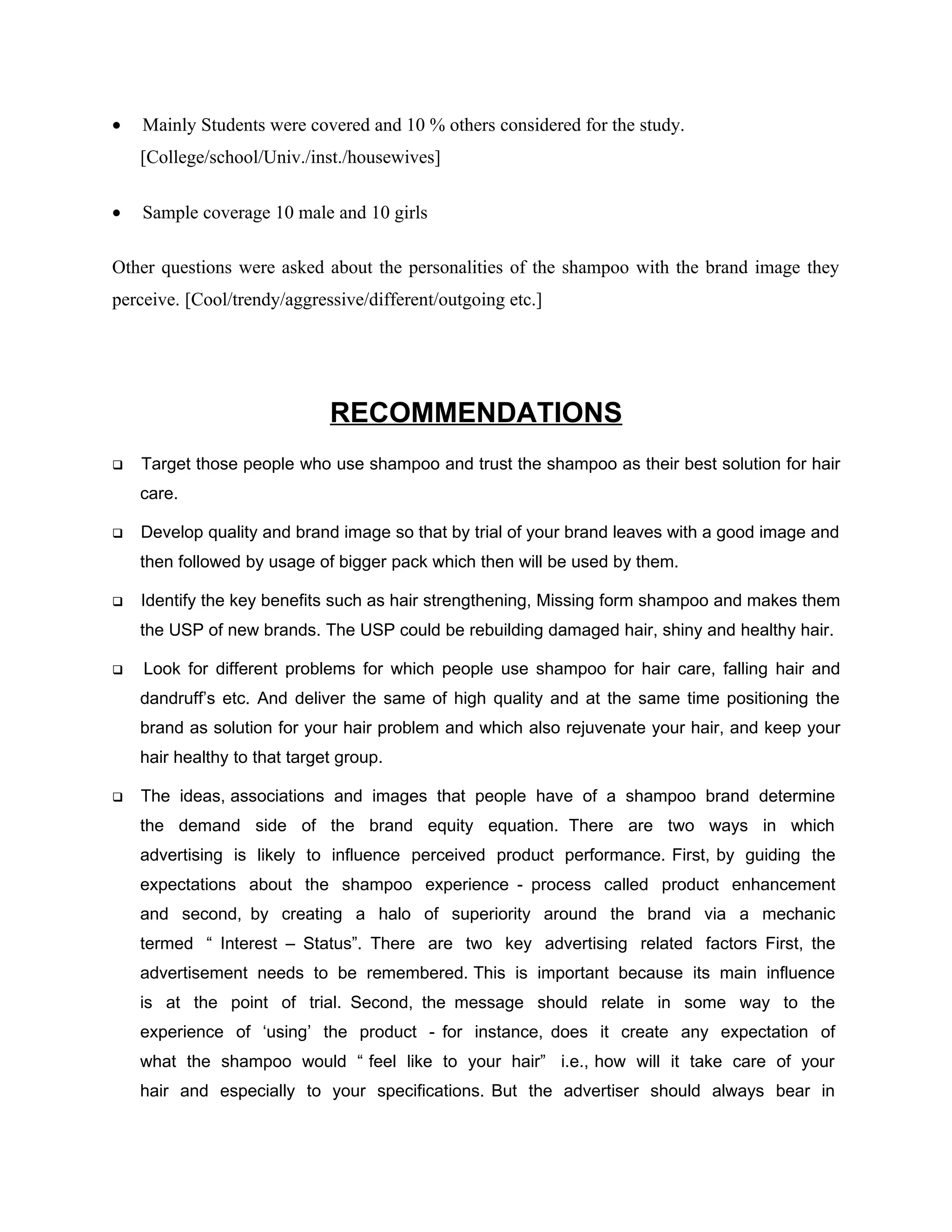 •   Mainly Students were covered and 10 % others considered for the study.
    [College/school/Univ./inst./housewives]

•   Sample coverage 10 male and 10 girls

Other questions were asked about the personalities of the shampoo with the brand image they
perceive. [Cool/trendy/aggressive/different/outgoing etc.]




                              RECOMMENDATIONS
   Target those people who use shampoo and trust the shampoo as their best solution for hair
    care.

   Develop quality and brand image so that by trial of your brand leaves with a good image and
    then followed by usage of bigger pack which then will be used by them.

   Identify the key benefits such as hair strengthening, Missing form shampoo and makes them
    the USP of new brands. The USP could be rebuilding damaged hair, shiny and healthy hair.

   Look for different problems for which people use shampoo for hair care, falling hair and
    dandruff’s etc. And deliver the same of high quality and at the same time positioning the
    brand as solution for your hair problem and which also rejuvenate your hair, and keep your
    hair healthy to that target group.

   The ideas, associations and images that people have of a shampoo brand determine
    the demand side of the brand equity equation. There are two ways in which
    advertising is likely to influence perceived product performance. First, by guiding the
    expectations about the shampoo experience - process called product enhancement
    and second, by creating a halo of superiority around the brand via a mechanic
    termed “ Interest – Status”. There are two key advertising related factors First, the
    advertisement needs to be remembered. This is important because its main influence
    is at the point of trial. Second, the message should relate in some way to the
    experience of ‘using’ the product - for instance, does it create any expectation of
    what the shampoo would “ feel like to your hair” i.e., how will it take care of your
    hair and especially to your specifications. But the advertiser should always bear in
 
