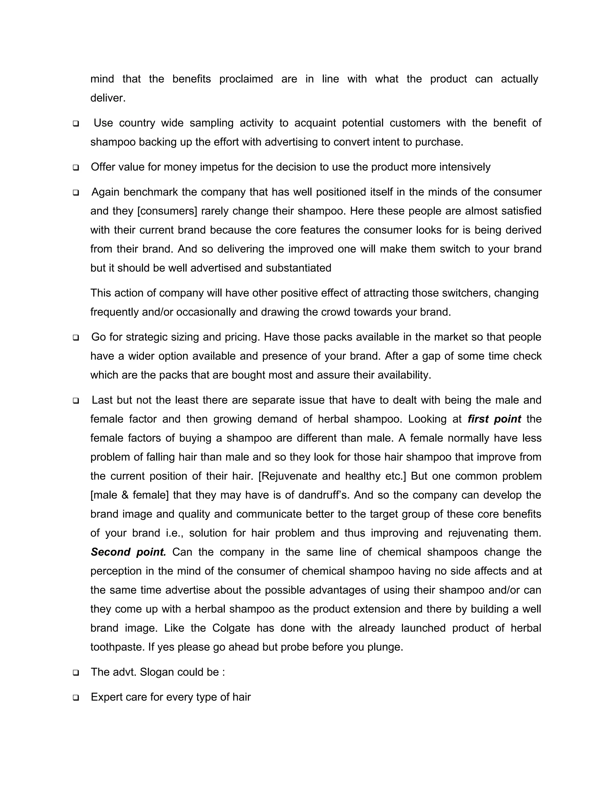 mind that the benefits proclaimed are in line with what the product can actually
    deliver.

   Use country wide sampling activity to acquaint potential customers with the benefit of
    shampoo backing up the effort with advertising to convert intent to purchase.

   Offer value for money impetus for the decision to use the product more intensively

   Again benchmark the company that has well positioned itself in the minds of the consumer
    and they [consumers] rarely change their shampoo. Here these people are almost satisfied
    with their current brand because the core features the consumer looks for is being derived
    from their brand. And so delivering the improved one will make them switch to your brand
    but it should be well advertised and substantiated

    This action of company will have other positive effect of attracting those switchers, changing
    frequently and/or occasionally and drawing the crowd towards your brand.

   Go for strategic sizing and pricing. Have those packs available in the market so that people
    have a wider option available and presence of your brand. After a gap of some time check
    which are the packs that are bought most and assure their availability.

   Last but not the least there are separate issue that have to dealt with being the male and
    female factor and then growing demand of herbal shampoo. Looking at first point the
    female factors of buying a shampoo are different than male. A female normally have less
    problem of falling hair than male and so they look for those hair shampoo that improve from
    the current position of their hair. [Rejuvenate and healthy etc.] But one common problem
    [male & female] that they may have is of dandruff’s. And so the company can develop the
    brand image and quality and communicate better to the target group of these core benefits
    of your brand i.e., solution for hair problem and thus improving and rejuvenating them.
    Second point. Can the company in the same line of chemical shampoos change the
    perception in the mind of the consumer of chemical shampoo having no side affects and at
    the same time advertise about the possible advantages of using their shampoo and/or can
    they come up with a herbal shampoo as the product extension and there by building a well
    brand image. Like the Colgate has done with the already launched product of herbal
    toothpaste. If yes please go ahead but probe before you plunge.

   The advt. Slogan could be :

   Expert care for every type of hair
 