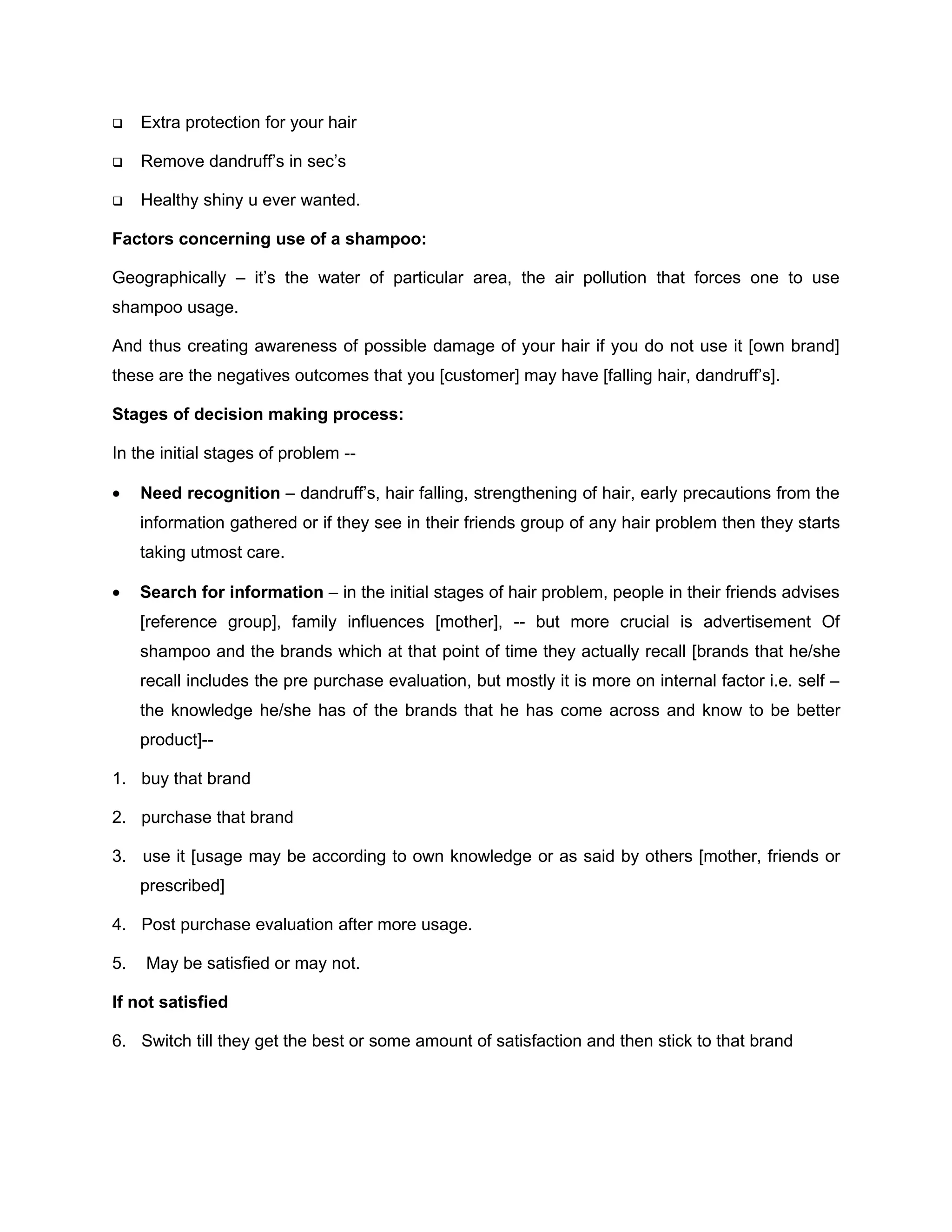     Extra protection for your hair

    Remove dandruff’s in sec’s

    Healthy shiny u ever wanted.

Factors concerning use of a shampoo:

Geographically – it’s the water of particular area, the air pollution that forces one to use
shampoo usage.

And thus creating awareness of possible damage of your hair if you do not use it [own brand]
these are the negatives outcomes that you [customer] may have [falling hair, dandruff’s].

Stages of decision making process:

In the initial stages of problem --

•    Need recognition – dandruff’s, hair falling, strengthening of hair, early precautions from the
     information gathered or if they see in their friends group of any hair problem then they starts
     taking utmost care.

•    Search for information – in the initial stages of hair problem, people in their friends advises
     [reference group], family influences [mother], -- but more crucial is advertisement Of
     shampoo and the brands which at that point of time they actually recall [brands that he/she
     recall includes the pre purchase evaluation, but mostly it is more on internal factor i.e. self –
     the knowledge he/she has of the brands that he has come across and know to be better
     product]--

1. buy that brand

2. purchase that brand

3. use it [usage may be according to own knowledge or as said by others [mother, friends or
     prescribed]

4. Post purchase evaluation after more usage.

5.   May be satisfied or may not.

If not satisfied

6. Switch till they get the best or some amount of satisfaction and then stick to that brand
 