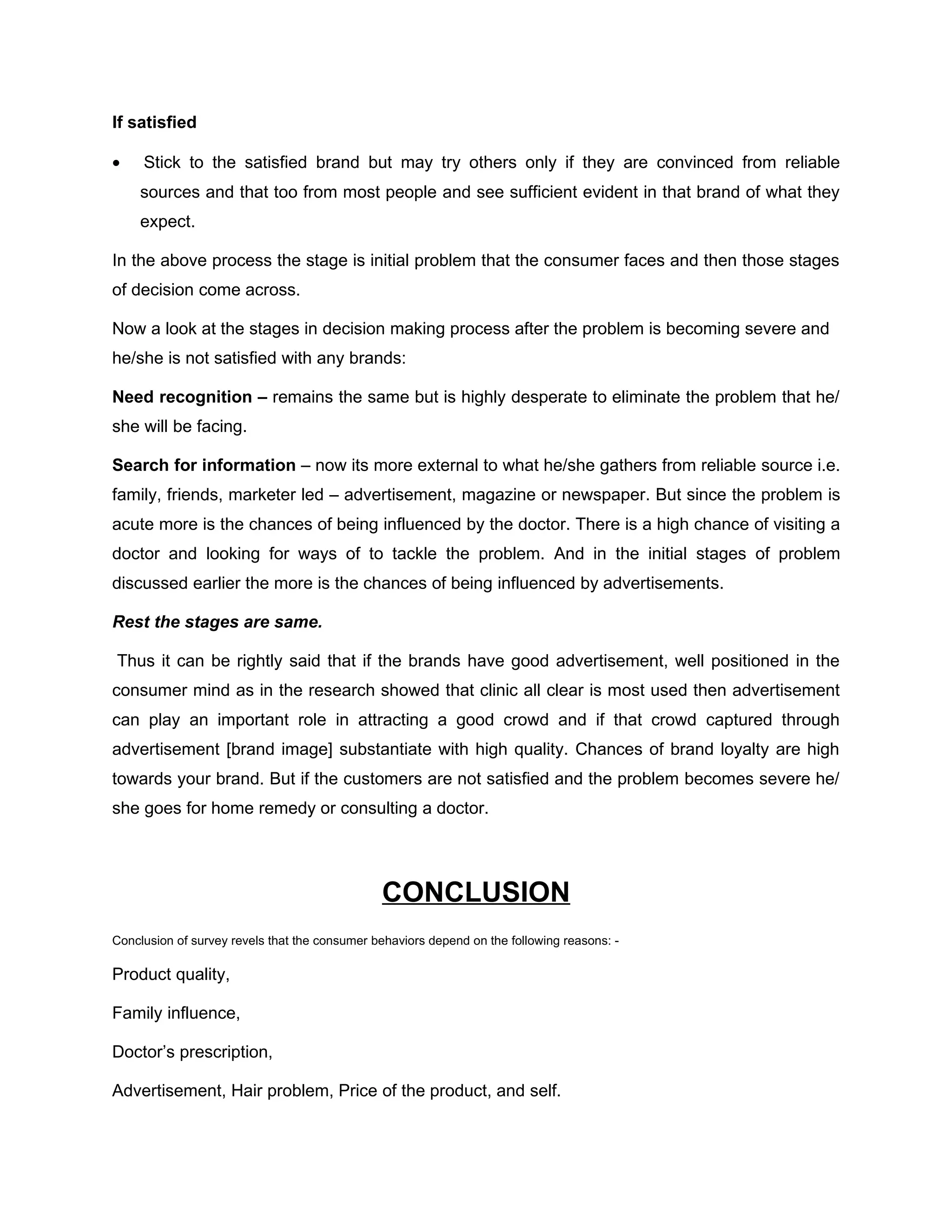 If satisfied

•    Stick to the satisfied brand but may try others only if they are convinced from reliable
    sources and that too from most people and see sufficient evident in that brand of what they
    expect.

In the above process the stage is initial problem that the consumer faces and then those stages
of decision come across.

Now a look at the stages in decision making process after the problem is becoming severe and
he/she is not satisfied with any brands:

Need recognition – remains the same but is highly desperate to eliminate the problem that he/
she will be facing.

Search for information – now its more external to what he/she gathers from reliable source i.e.
family, friends, marketer led – advertisement, magazine or newspaper. But since the problem is
acute more is the chances of being influenced by the doctor. There is a high chance of visiting a
doctor and looking for ways of to tackle the problem. And in the initial stages of problem
discussed earlier the more is the chances of being influenced by advertisements.

Rest the stages are same.

Thus it can be rightly said that if the brands have good advertisement, well positioned in the
consumer mind as in the research showed that clinic all clear is most used then advertisement
can play an important role in attracting a good crowd and if that crowd captured through
advertisement [brand image] substantiate with high quality. Chances of brand loyalty are high
towards your brand. But if the customers are not satisfied and the problem becomes severe he/
she goes for home remedy or consulting a doctor.




                                               CONCLUSION
Conclusion of survey revels that the consumer behaviors depend on the following reasons: -

Product quality,

Family influence,

Doctor’s prescription,

Advertisement, Hair problem, Price of the product, and self.
 