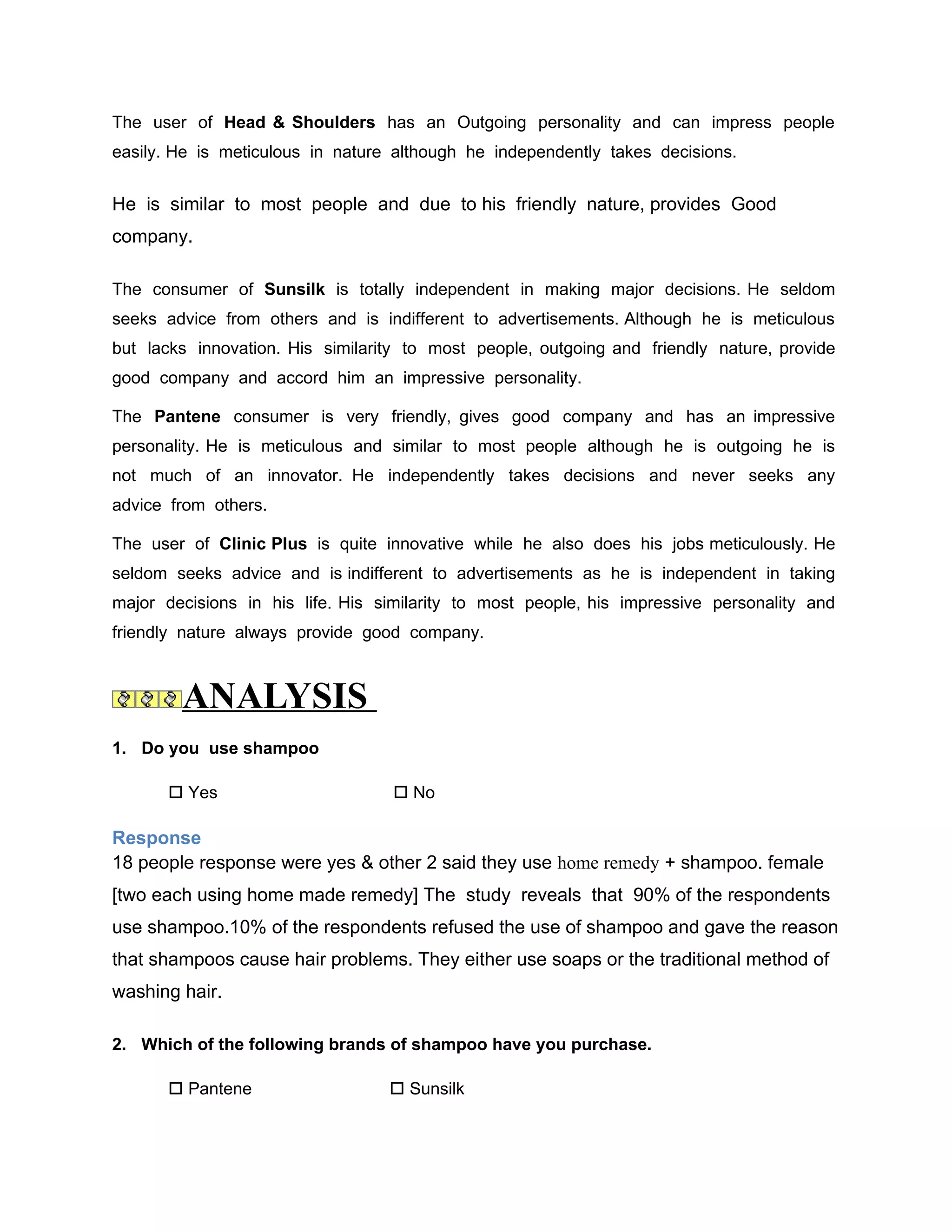 The user of Head & Shoulders has an Outgoing personality and can impress people
easily. He is meticulous in nature although he independently takes decisions.


He is similar to most people and due to his friendly nature, provides Good
company.

The consumer of Sunsilk is totally independent in making major decisions. He seldom
seeks advice from others and is indifferent to advertisements. Although he is meticulous
but lacks innovation. His similarity to most people, outgoing and friendly nature, provide
good company and accord him an impressive personality.

The Pantene consumer is very friendly, gives good company and has an impressive
personality. He is meticulous and similar to most people although he is outgoing he is
not much of an innovator. He independently takes decisions and never seeks any
advice from others.

The user of Clinic Plus is quite innovative while he also does his jobs meticulously. He
seldom seeks advice and is indifferent to advertisements as he is independent in taking
major decisions in his life. His similarity to most people, his impressive personality and
friendly nature always provide good company.



        ANALYSIS
1. Do you use shampoo

       Yes                        No

Response
18 people response were yes & other 2 said they use home remedy + shampoo. female
[two each using home made remedy] The study reveals that 90% of the respondents
use shampoo.10% of the respondents refused the use of shampoo and gave the reason
that shampoos cause hair problems. They either use soaps or the traditional method of
washing hair.

2. Which of the following brands of shampoo have you purchase.

       Pantene                    Sunsilk
 