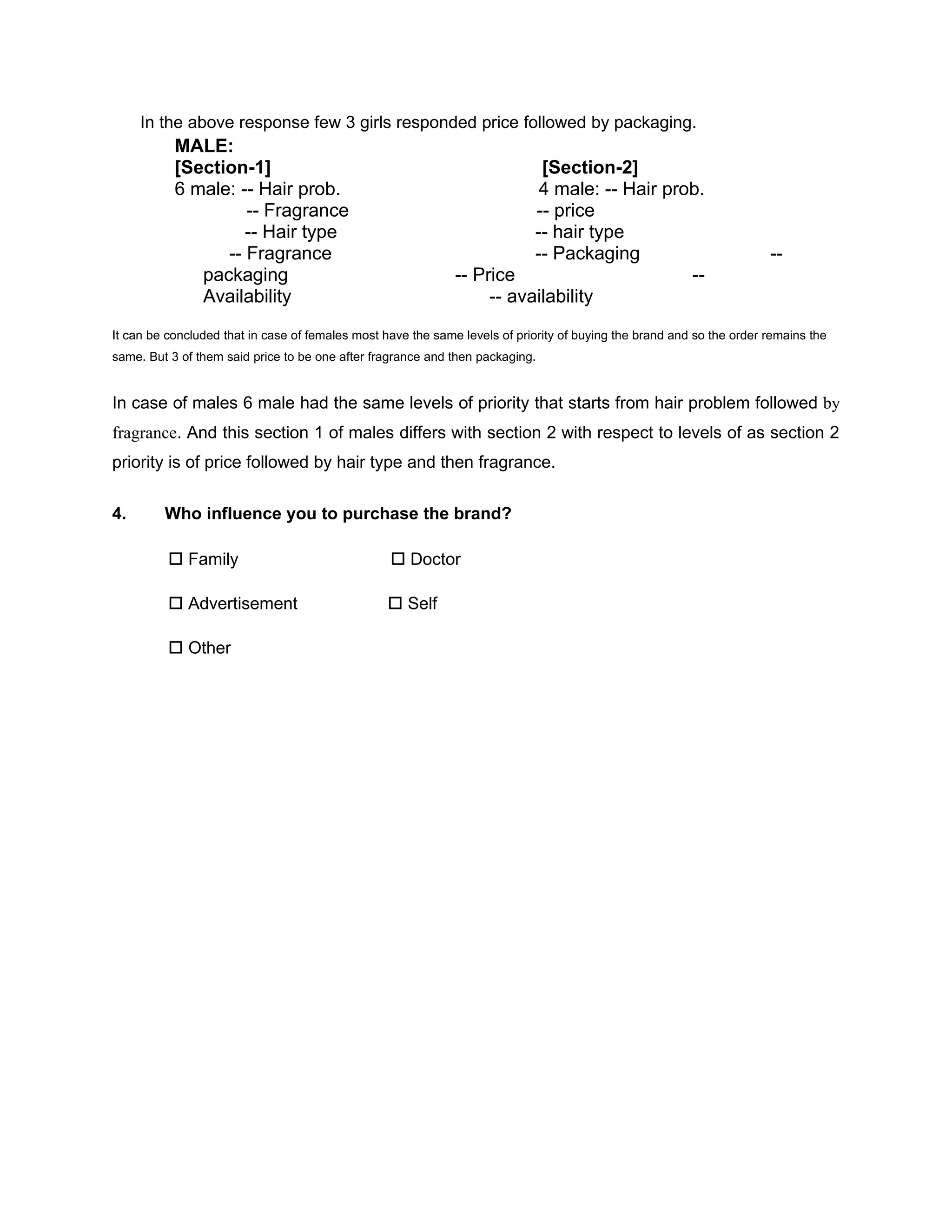 In the above response few 3 girls responded price followed by packaging.
           MALE:
           [Section-1]                                                    [Section-2]
           6 male: -- Hair prob.                                          4 male: -- Hair prob.
                    -- Fragrance                                         -- price
                    -- Hair type                                         -- hair type
                 -- Fragrance                                            -- Packaging                                  --
              packaging                                       -- Price                       --
              Availability                                         -- availability
It can be concluded that in case of females most have the same levels of priority of buying the brand and so the order remains the
same. But 3 of them said price to be one after fragrance and then packaging.


In case of males 6 male had the same levels of priority that starts from hair problem followed by
fragrance. And this section 1 of males differs with section 2 with respect to levels of as section 2
priority is of price followed by hair type and then fragrance.


4.       Who influence you to purchase the brand?

           Family                                 Doctor

           Advertisement                          Self

           Other
 