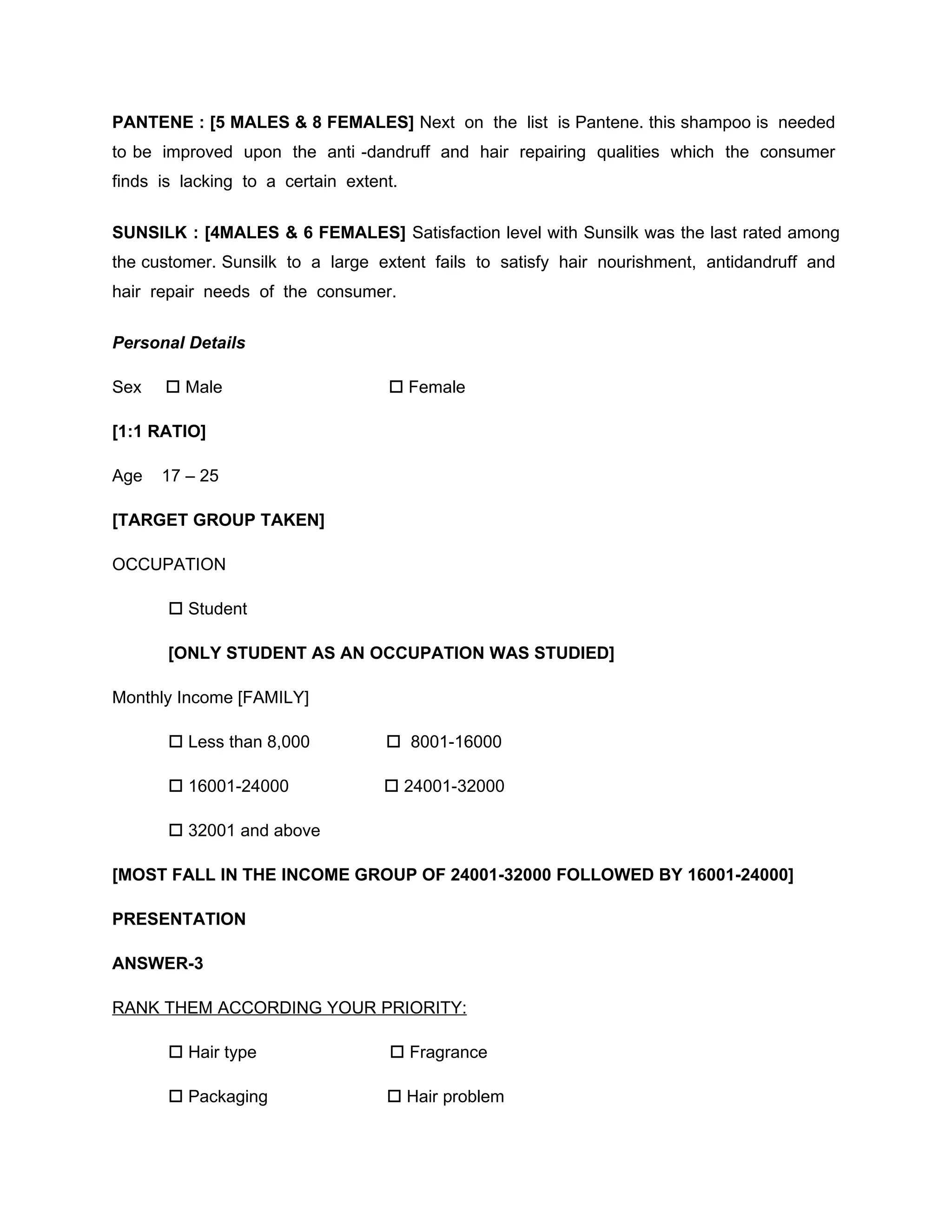 PANTENE : [5 MALES & 8 FEMALES] Next on the list is Pantene. this shampoo is needed
to be improved upon the anti -dandruff and hair repairing qualities which the consumer
finds is lacking to a certain extent.


SUNSILK : [4MALES & 6 FEMALES] Satisfaction level with Sunsilk was the last rated among
the customer. Sunsilk to a large extent fails to satisfy hair nourishment, antidandruff and
hair repair needs of the consumer.

Personal Details

Sex    Male                        Female

[1:1 RATIO]

Age   17 – 25

[TARGET GROUP TAKEN]

OCCUPATION

        Student

       [ONLY STUDENT AS AN OCCUPATION WAS STUDIED]

Monthly Income [FAMILY]

        Less than 8,000            8001-16000

        16001-24000                24001-32000

        32001 and above

[MOST FALL IN THE INCOME GROUP OF 24001-32000 FOLLOWED BY 16001-24000]

PRESENTATION

ANSWER-3

RANK THEM ACCORDING YOUR PRIORITY:

        Hair type                  Fragrance

        Packaging                  Hair problem
 
