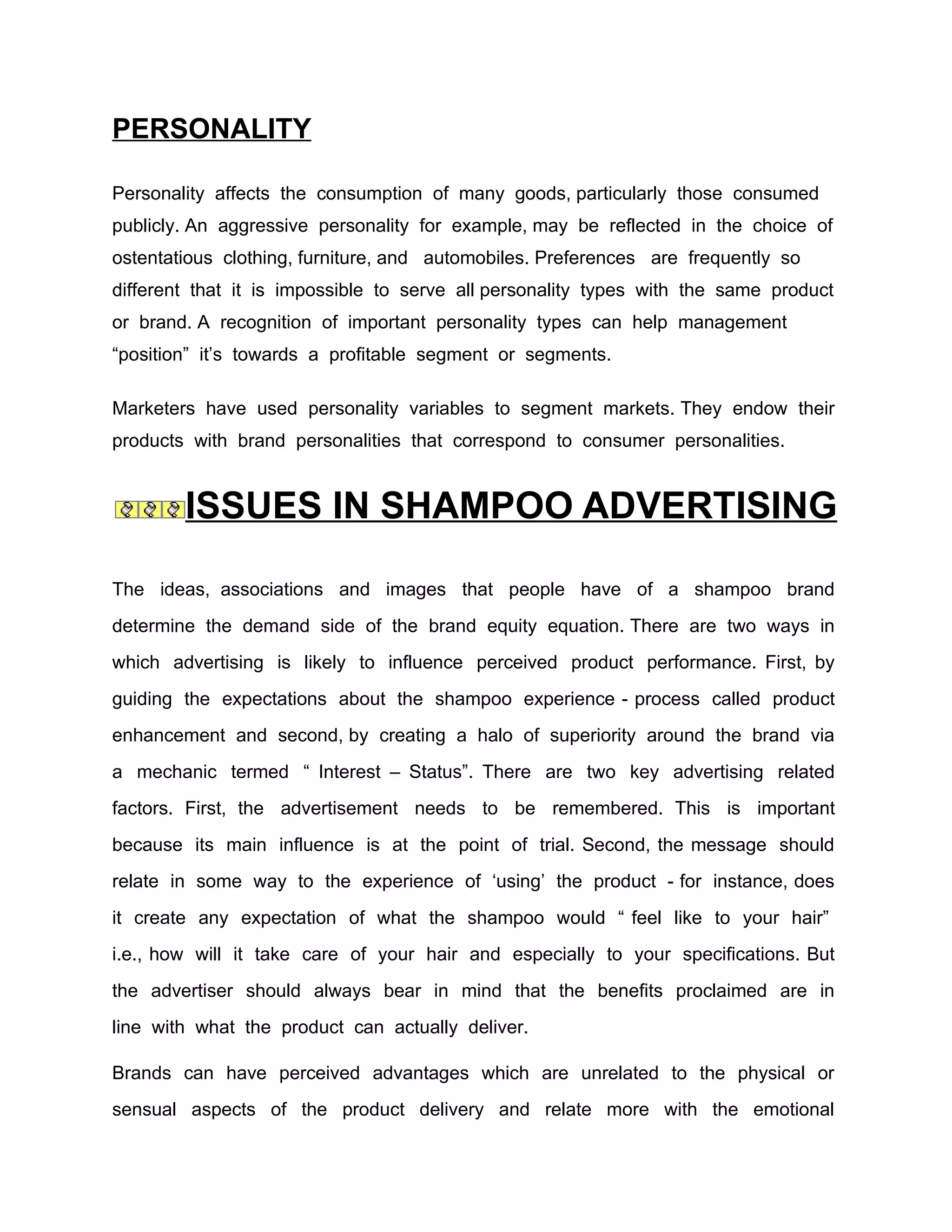 PERSONALITY

Personality affects the consumption of many goods, particularly those consumed
publicly. An aggressive personality for example, may be reflected in the choice of
ostentatious clothing, furniture, and automobiles. Preferences are frequently so
different that it is impossible to serve all personality types with the same product
or brand. A recognition of important personality types can help management
“position” it’s towards a profitable segment or segments.

Marketers have used personality variables to segment markets. They endow their
products with brand personalities that correspond to consumer personalities.


        ISSUES IN SHAMPOO ADVERTISING

The ideas, associations and images that people have of a shampoo brand
determine the demand side of the brand equity equation. There are two ways in
which advertising is likely to influence perceived product performance. First, by
guiding the expectations about the shampoo experience - process called product
enhancement and second, by creating a halo of superiority around the brand via
a mechanic termed “ Interest – Status”. There are two key advertising related
factors. First, the advertisement needs to be remembered. This is important
because its main influence is at the point of trial. Second, the message should
relate in some way to the experience of ‘using’ the product - for instance, does
it create any expectation of what the shampoo would “ feel like to your hair”
i.e., how will it take care of your hair and especially to your specifications. But
the advertiser should always bear in mind that the benefits proclaimed are in
line with what the product can actually deliver.

Brands can have perceived advantages which are unrelated to the physical or
sensual aspects of the product delivery and relate more with the emotional
 