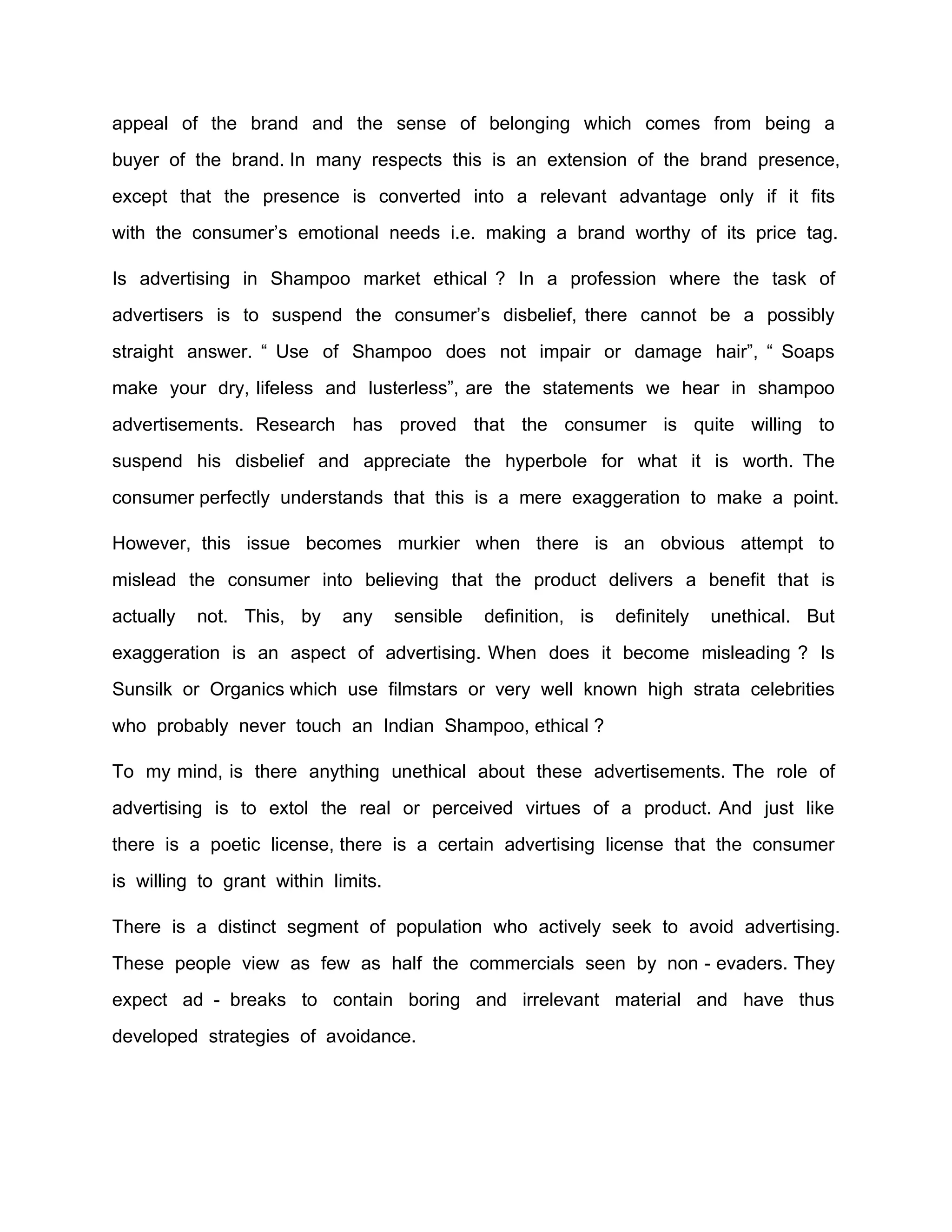 appeal of the brand and the sense of belonging which comes from being a
buyer of the brand. In many respects this is an extension of the brand presence,
except that the presence is converted into a relevant advantage only if it fits
with the consumer’s emotional needs i.e. making a brand worthy of its price tag.

Is advertising in Shampoo market ethical ? In a profession where the task of
advertisers is to suspend the consumer’s disbelief, there cannot be a possibly
straight answer. “ Use of Shampoo does not impair or damage hair”, “ Soaps
make your dry, lifeless and lusterless”, are the statements we hear in shampoo
advertisements. Research has proved that the consumer is quite willing to
suspend his disbelief and appreciate the hyperbole for what it is worth. The
consumer perfectly understands that this is a mere exaggeration to make a point.

However, this issue becomes murkier when there is an obvious attempt to
mislead the consumer into believing that the product delivers a benefit that is
actually   not. This, by     any     sensible   definition, is   definitely   unethical. But
exaggeration is an aspect of advertising. When does it become misleading ? Is
Sunsilk or Organics which use filmstars or very well known high strata celebrities
who probably never touch an Indian Shampoo, ethical ?

To my mind, is there anything unethical about these advertisements. The role of
advertising is to extol the real or perceived virtues of a product. And just like
there is a poetic license, there is a certain advertising license that the consumer
is willing to grant within limits.

There is a distinct segment of population who actively seek to avoid advertising.
These people view as few as half the commercials seen by non - evaders. They
expect ad - breaks to contain boring and irrelevant material and have thus
developed strategies of avoidance.
 