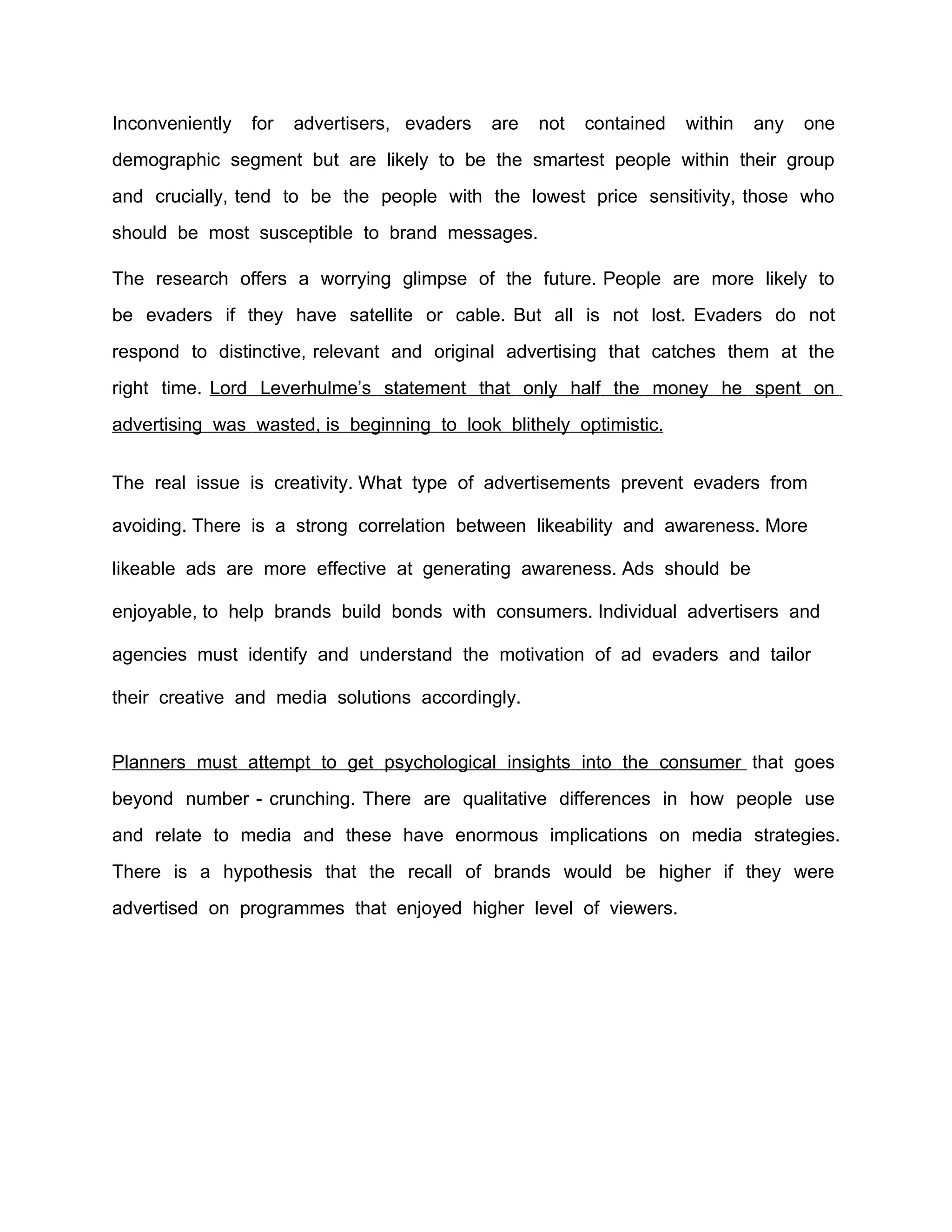 Inconveniently   for   advertisers, evaders   are   not   contained   within   any   one
demographic segment but are likely to be the smartest people within their group
and crucially, tend to be the people with the lowest price sensitivity, those who
should be most susceptible to brand messages.

The research offers a worrying glimpse of the future. People are more likely to
be evaders if they have satellite or cable. But all is not lost. Evaders do not
respond to distinctive, relevant and original advertising that catches them at the
right time. Lord Leverhulme’s statement that only half the money he spent on
advertising was wasted, is beginning to look blithely optimistic.


The real issue is creativity. What type of advertisements prevent evaders from

avoiding. There is a strong correlation between likeability and awareness. More

likeable ads are more effective at generating awareness. Ads should be

enjoyable, to help brands build bonds with consumers. Individual advertisers and

agencies must identify and understand the motivation of ad evaders and tailor

their creative and media solutions accordingly.


Planners must attempt to get psychological insights into the consumer that goes
beyond number - crunching. There are qualitative differences in how people use
and relate to media and these have enormous implications on media strategies.
There is a hypothesis that the recall of brands would be higher if they were
advertised on programmes that enjoyed higher level of viewers.
 