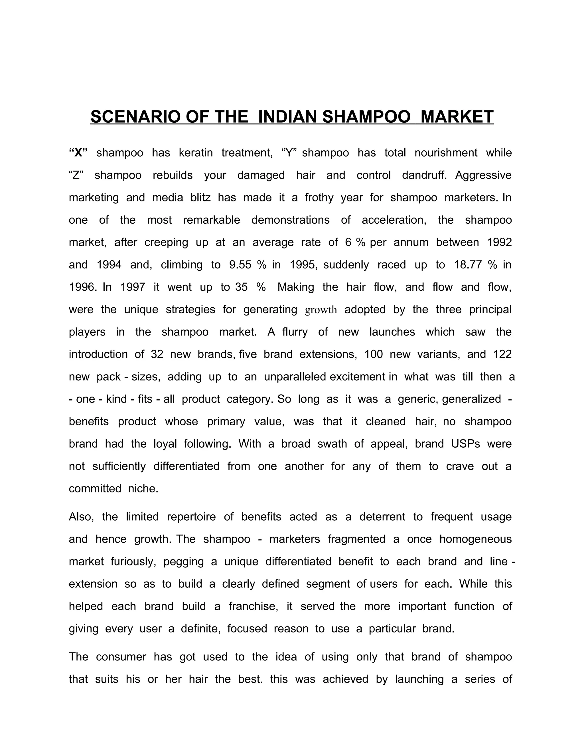 SCENARIO OF THE INDIAN SHAMPOO MARKET
“X” shampoo has keratin treatment, “Y” shampoo has total nourishment while
“Z” shampoo rebuilds your damaged hair and control dandruff. Aggressive
marketing and media blitz has made it a frothy year for shampoo marketers. In
one of the most remarkable demonstrations of acceleration, the shampoo
market, after creeping up at an average rate of 6 % per annum between 1992
and 1994 and, climbing to 9.55 % in 1995, suddenly raced up to 18.77 % in
1996. In 1997 it went up to 35 % Making the hair flow, and flow and flow,
were the unique strategies for generating growth adopted by the three principal
players in the shampoo market. A flurry of new launches which saw the
introduction of 32 new brands, five brand extensions, 100 new variants, and 122
new pack - sizes, adding up to an unparalleled excitement in what was till then a
- one - kind - fits - all product category. So long as it was a generic, generalized -
benefits product whose primary value, was that it cleaned hair, no shampoo
brand had the loyal following. With a broad swath of appeal, brand USPs were
not sufficiently differentiated from one another for any of them to crave out a
committed niche.

Also, the limited repertoire of benefits acted as a deterrent to frequent usage
and hence growth. The shampoo - marketers fragmented a once homogeneous
market furiously, pegging a unique differentiated benefit to each brand and line -
extension so as to build a clearly defined segment of users for each. While this
helped each brand build a franchise, it served the more important function of
giving every user a definite, focused reason to use a particular brand.

The consumer has got used to the idea of using only that brand of shampoo
that suits his or her hair the best. this was achieved by launching a series of
 