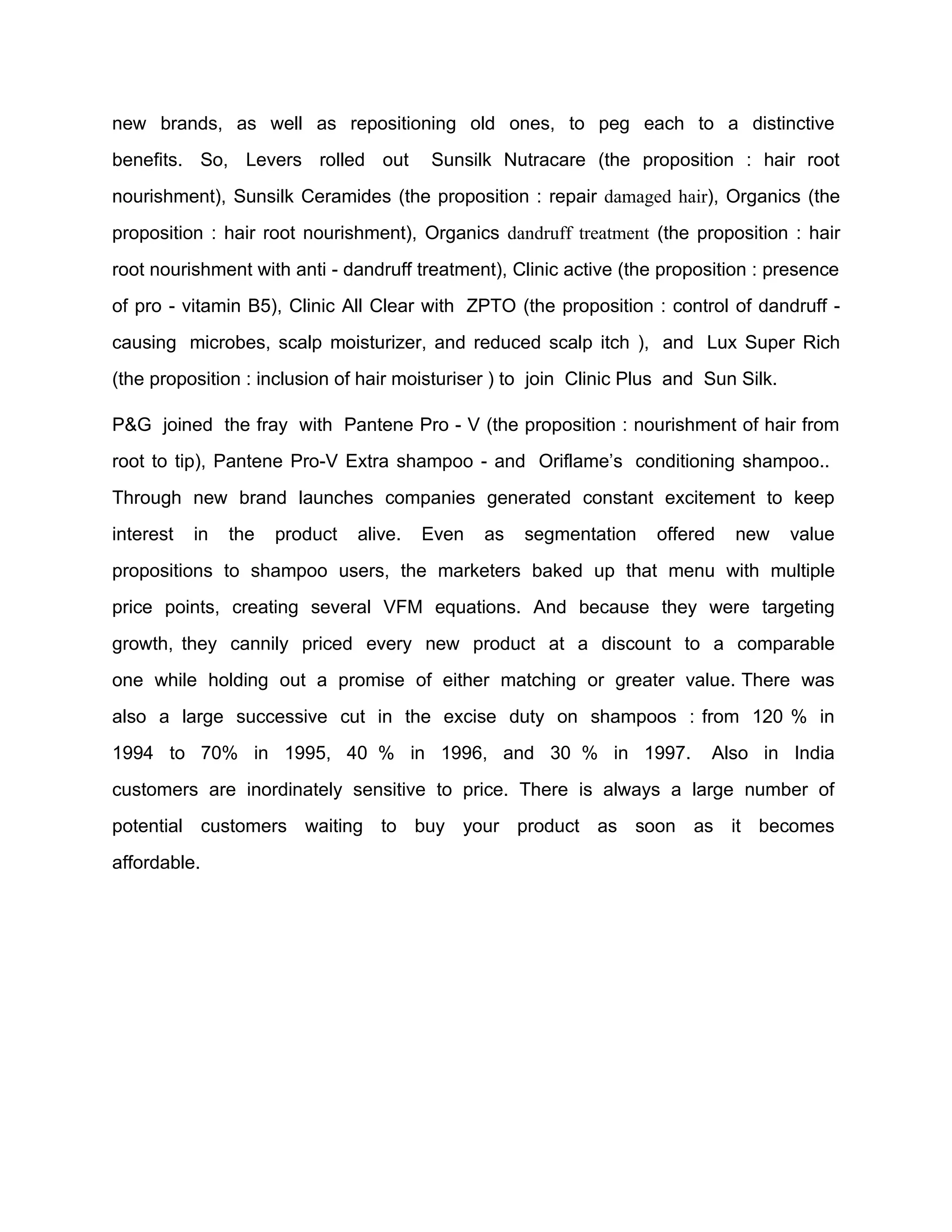 new brands, as well as repositioning old ones, to peg each to a distinctive
benefits. So, Levers rolled out          Sunsilk Nutracare (the proposition : hair root
nourishment), Sunsilk Ceramides (the proposition : repair damaged hair), Organics (the
proposition : hair root nourishment), Organics dandruff treatment (the proposition : hair
root nourishment with anti - dandruff treatment), Clinic active (the proposition : presence
of pro - vitamin B5), Clinic All Clear with ZPTO (the proposition : control of dandruff -
causing microbes, scalp moisturizer, and reduced scalp itch ), and Lux Super Rich
(the proposition : inclusion of hair moisturiser ) to join Clinic Plus and Sun Silk.

P&G joined the fray with Pantene Pro - V (the proposition : nourishment of hair from
root to tip), Pantene Pro-V Extra shampoo - and Oriflame’s conditioning shampoo..
Through new brand launches companies generated constant excitement to keep
interest   in   the   product   alive.   Even   as   segmentation   offered   new      value
propositions to shampoo users, the marketers baked up that menu with multiple
price points, creating several VFM equations. And because they were targeting
growth, they cannily priced every new product at a discount to a comparable
one while holding out a promise of either matching or greater value. There was
also a large successive cut in the excise duty on shampoos : from 120 % in
1994 to 70% in 1995, 40 % in 1996, and 30 % in 1997.                       Also in India
customers are inordinately sensitive to price. There is always a large number of
potential customers waiting to buy your product as soon as it becomes
affordable.
 