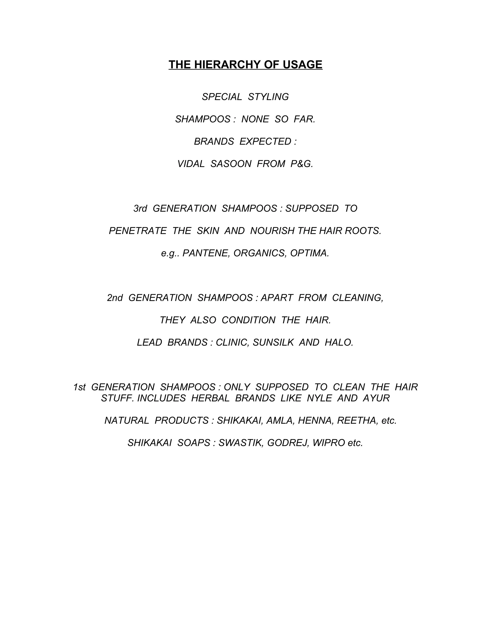 THE HIERARCHY OF USAGE

                      SPECIAL STYLING

                  SHAMPOOS : NONE SO FAR.

                     BRANDS EXPECTED :

                  VIDAL SASOON FROM P&G.



          3rd GENERATION SHAMPOOS : SUPPOSED TO

     PENETRATE THE SKIN AND NOURISH THE HAIR ROOTS.

               e.g.. PANTENE, ORGANICS, OPTIMA.



     2nd GENERATION SHAMPOOS : APART FROM CLEANING,

               THEY ALSO CONDITION THE HAIR.

           LEAD BRANDS : CLINIC, SUNSILK AND HALO.



1st GENERATION SHAMPOOS : ONLY SUPPOSED TO CLEAN THE HAIR
     STUFF. INCLUDES HERBAL BRANDS LIKE NYLE AND AYUR

     NATURAL PRODUCTS : SHIKAKAI, AMLA, HENNA, REETHA, etc.

         SHIKAKAI SOAPS : SWASTIK, GODREJ, WIPRO etc.
 