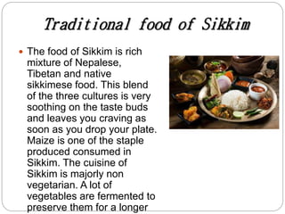 Traditional food of Sikkim
 The food of Sikkim is rich
mixture of Nepalese,
Tibetan and native
sikkimese food. This blend
of the three cultures is very
soothing on the taste buds
and leaves you craving as
soon as you drop your plate.
Maize is one of the staple
produced consumed in
Sikkim. The cuisine of
Sikkim is majorly non
vegetarian. A lot of
vegetables are fermented to
preserve them for a longer
 