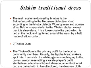 Sikkim traditional dress
 The main costume donned by bhutias is the
Bakhu(according to the Nepalese dialect) or Kho(
according to the bhutia dialect). Worn by men and women
alike, Bakhu is very similar to the Tibetan chuba, except
that it is sleeveless. It is a loose cloak-like garb which is
tied at the neck and tightened around the waist by a belt
made of silk or cotton.
 2)Thokro-Dum
 The Thokro-Dum is the primary outfit for the lepcha
community members. Usually, the lepcha bread makers
spot this. It consists of a white pyjama streching up to the
calves, almost resembling a karate player’s outfit.
Yenthatese, a lepcha shirt and shambo, an embroidered
cap are paired with it. A multicolored, hand-woven cloth
 