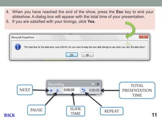 11 
4.When you have reached the end of the show, press the Esc key to end your slideshow. A dialog box will appear with the total time of your presentation. 
5.If you are satisfied with your timings, click Yes. NEXT PAUSE SLIDE TIME REPEAT TOTAL PRESENTATION TIME BACK  