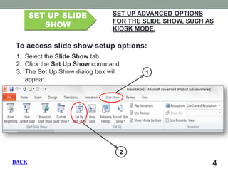 4 SET UP SLIDE SHOW SET UP ADVANCED OPTIONS FOR THE SLIDE SHOW, SUCH AS KIOSK MODE. To access slide show setup options: 
1.Select the Slide Show tab. 
2.Click the Set Up Show command. 
3.The Set Up Show dialog box will appear. 1 2 BACK  