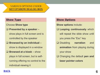 6 VARIOUS OPTIONS UNDER SET UP SHOW DIALOG BOX Choose Show type 
Presented by a speaker – show plays in full screen and is controlled by the speaker 
Browsed by an individual – show is displayed in a window 
Browsed at a kiosk – show plays in full screen, but is self- running offering no control to the individual viewing it Show Type Show Options Show options include: 
Looping continuously which will repeat the slide show until you press the “Esc” key 
Disabling narration and animation from playing during your show 
Changing the default pen and laser pointer colors 
BACK  