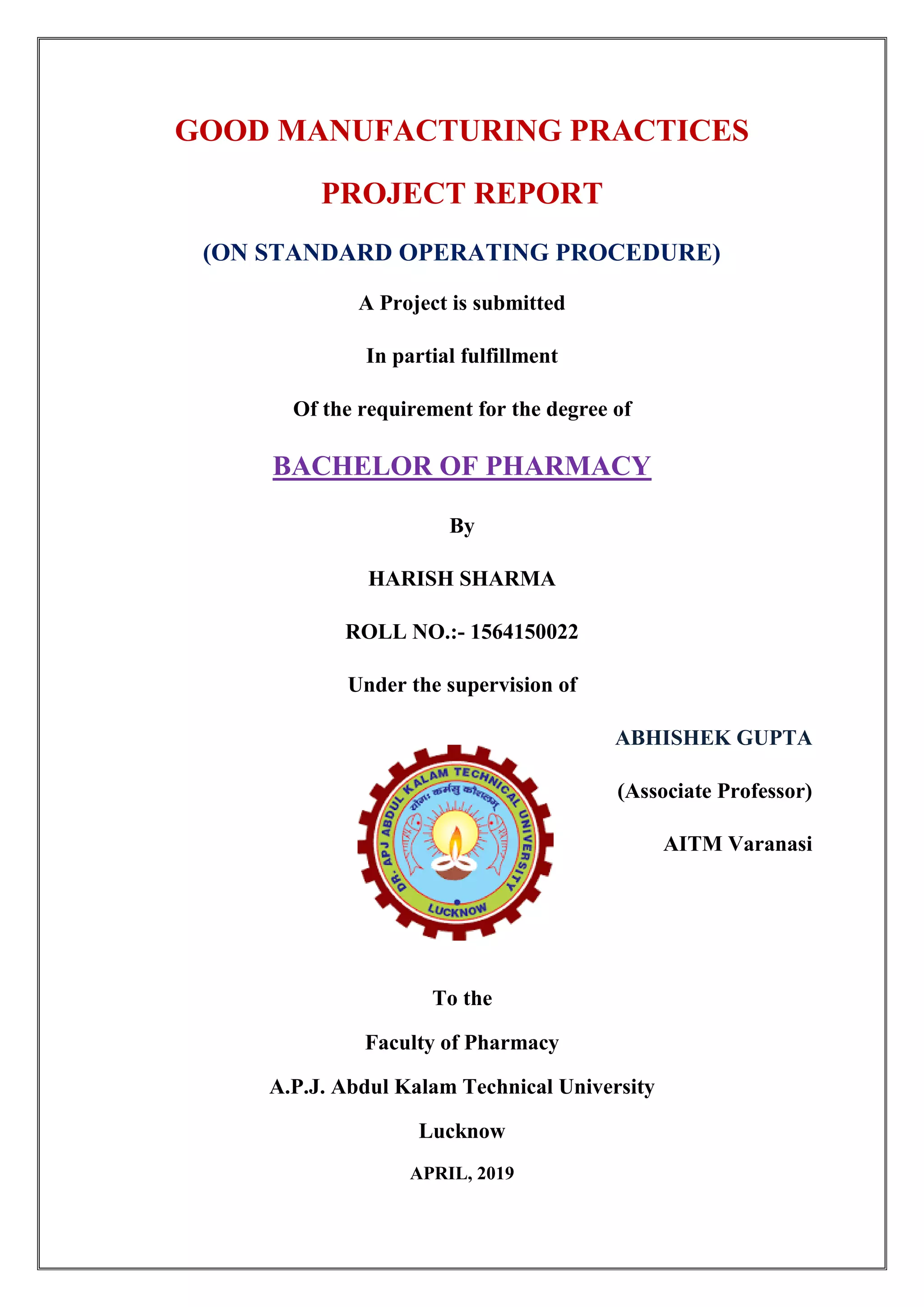 GOOD MANUFACTURING PRACTICES
PROJECT REPORT
(ON STANDARD OPERATING PROCEDURE)
A Project is submitted
In partial fulfillment
Of the requirement for the degree of
BACHELOR OF PHARMACY
By
HARISH SHARMA
ROLL NO.:- 1564150022
Under the supervision of
ABHISHEK GUPTA
(Associate Professor)
AITM Varanasi
To the
Faculty of Pharmacy
A.P.J. Abdul Kalam Technical University
Lucknow
APRIL, 2019
 