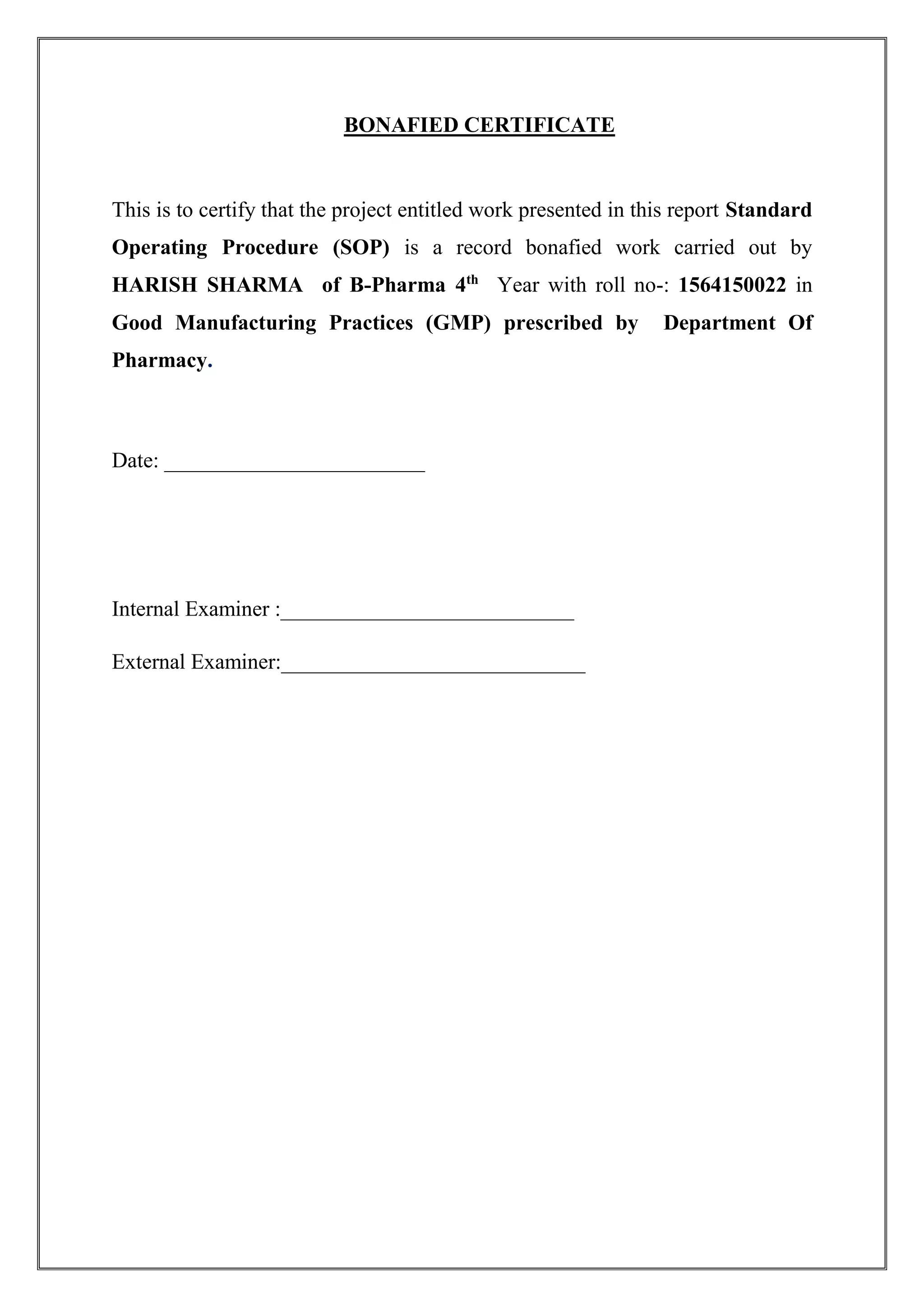BONAFIED CERTIFICATE
This is to certify that the project entitled work presented in this report Standard
Operating Procedure (SOP) is a record bonafied work carried out by
HARISH SHARMA of B-Pharma 4th
Year with roll no-: 1564150022 in
Good Manufacturing Practices (GMP) prescribed by Department Of
Pharmacy.
Date: ________________________
Internal Examiner :___________________________
External Examiner:____________________________
 