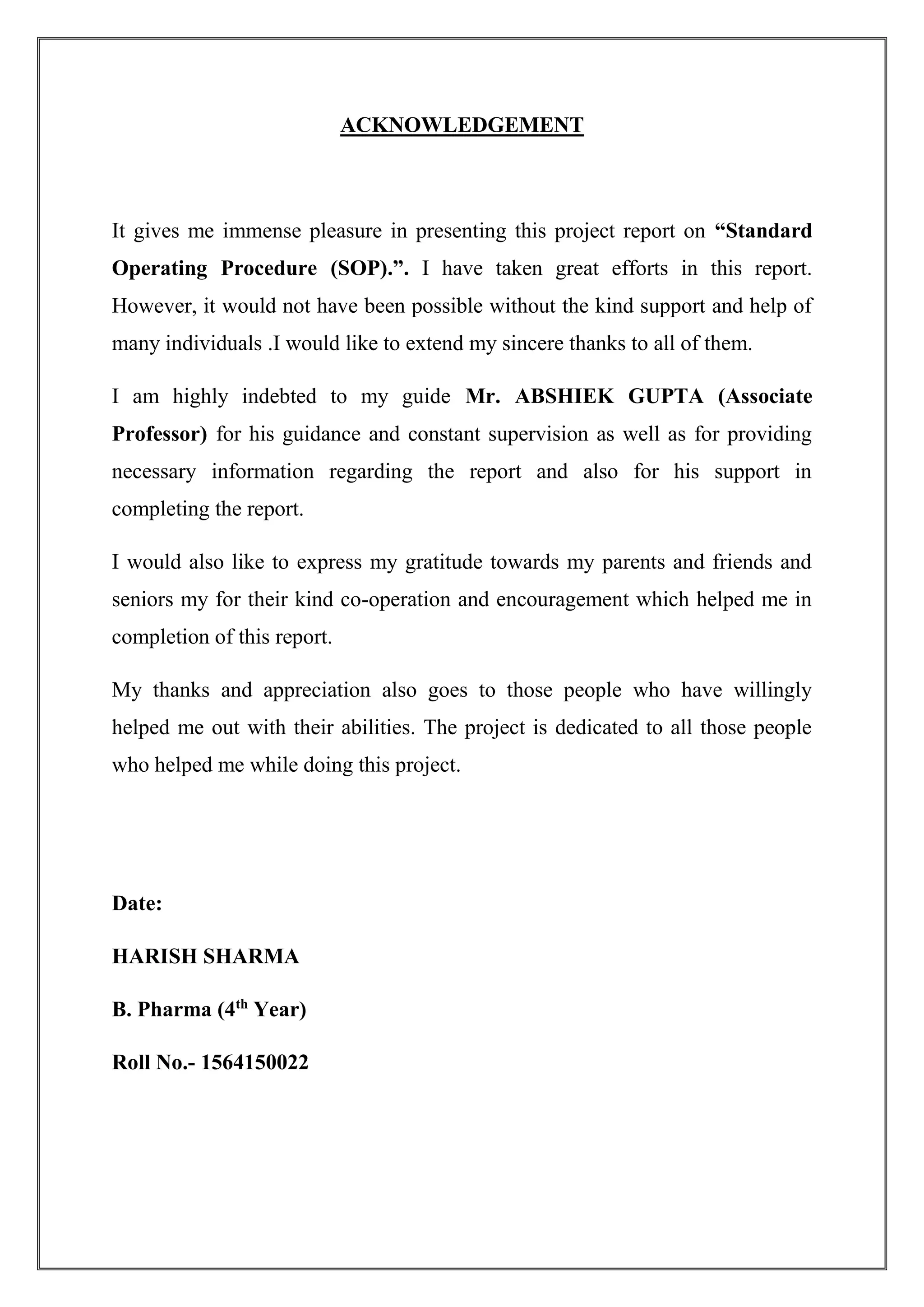 ACKNOWLEDGEMENT
It gives me immense pleasure in presenting this project report on “Standard
Operating Procedure (SOP).”. I have taken great efforts in this report.
However, it would not have been possible without the kind support and help of
many individuals .I would like to extend my sincere thanks to all of them.
I am highly indebted to my guide Mr. ABSHIEK GUPTA (Associate
Professor) for his guidance and constant supervision as well as for providing
necessary information regarding the report and also for his support in
completing the report.
I would also like to express my gratitude towards my parents and friends and
seniors my for their kind co-operation and encouragement which helped me in
completion of this report.
My thanks and appreciation also goes to those people who have willingly
helped me out with their abilities. The project is dedicated to all those people
who helped me while doing this project.
Date:
HARISH SHARMA
B. Pharma (4th
Year)
Roll No.- 1564150022
 