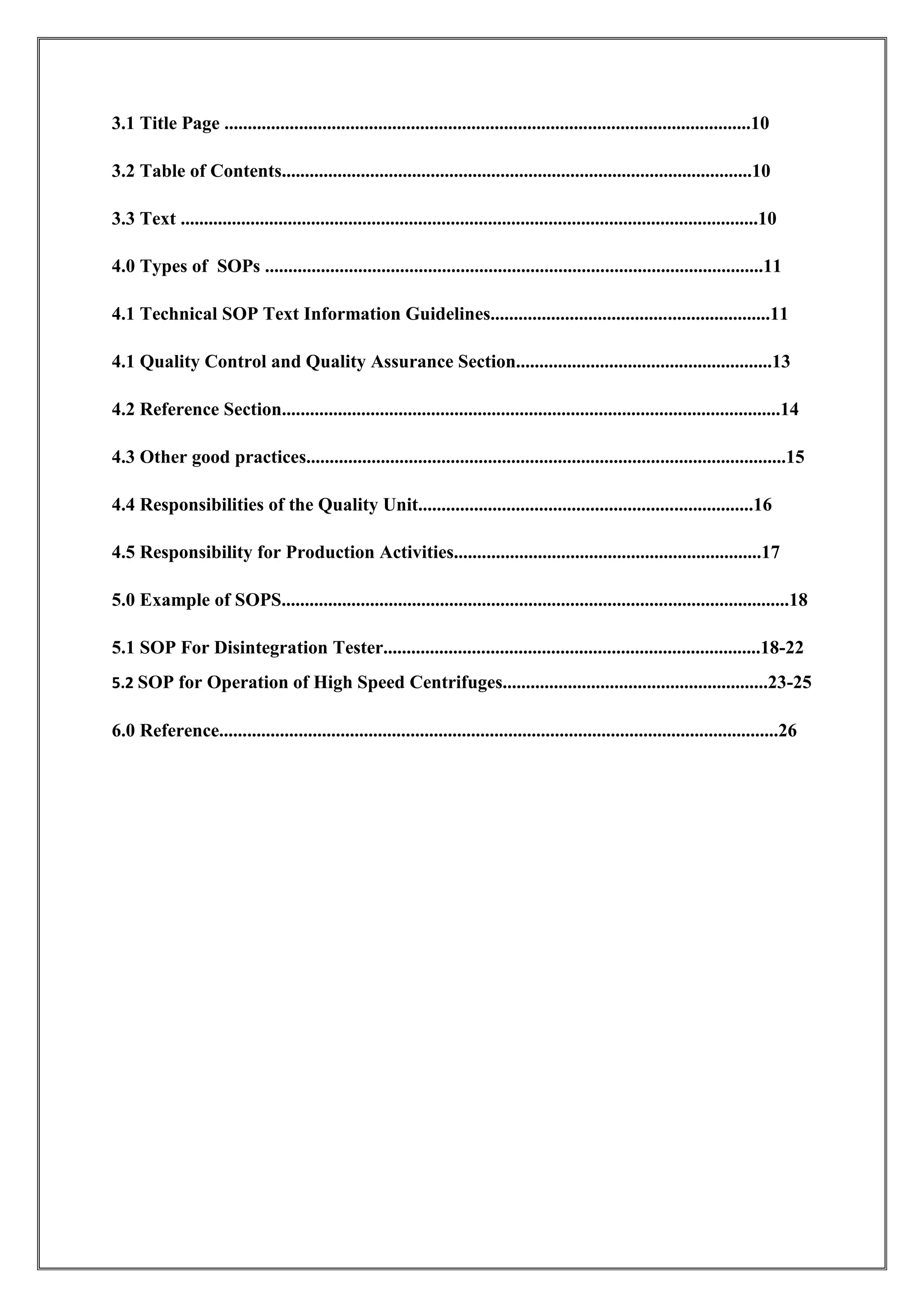 3.1 Title Page .................................................................................................................10
3.2 Table of Contents.....................................................................................................10
3.3 Text ............................................................................................................................10
4.0 Types of SOPs ...........................................................................................................11
4.1 Technical SOP Text Information Guidelines............................................................11
4.1 Quality Control and Quality Assurance Section.......................................................13
4.2 Reference Section...........................................................................................................14
4.3 Other good practices.......................................................................................................15
4.4 Responsibilities of the Quality Unit........................................................................16
4.5 Responsibility for Production Activities..................................................................17
5.0 Example of SOPS.............................................................................................................18
5.1 SOP For Disintegration Tester.................................................................................18-22
5.2 SOP for Operation of High Speed Centrifuges.........................................................23-25
6.0 Reference........................................................................................................................26
 