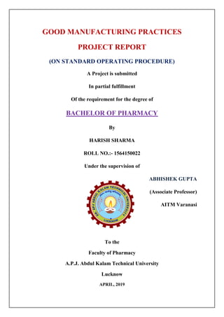 GOOD MANUFACTURING PRACTICES
PROJECT REPORT
(ON STANDARD OPERATING PROCEDURE)
A Project is submitted
In partial fulfillment
Of the requirement for the degree of
BACHELOR OF PHARMACY
By
HARISH SHARMA
ROLL NO.:- 1564150022
Under the supervision of
ABHISHEK GUPTA
(Associate Professor)
AITM Varanasi
To the
Faculty of Pharmacy
A.P.J. Abdul Kalam Technical University
Lucknow
APRIL, 2019
 
