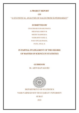A PROJECT REPORT
ON
“A STATISTICAL ANALYSIS OF SALES FROM SUPERMARKET”
SUBMITTED BY
CHAUDHARI SURAJKUMAR D.
HIRAPARA HIREN M.
MISTRY RADHESH S.
NADKARNI SAHIL K.
PASI VIPULKUMAR K.
PATEL JINAL D.
IN PARTIAL FULFILLMENT OF THE DEGREE
OF MASTER OF SCIENCE IN STATISTICS
GUIDED BY
Dr. ARTI RAJYAGURU
DEPARTMENT OF STATISTICS
VEER NARMAD SOUTH GUJARAT UNIVERSITY
SURAT
2021
 