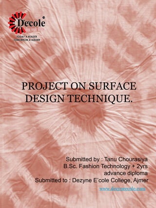 PROJECT ON SURFACE
DESIGN TECHNIQUE.
Submitted by : Tanu Chourasiya
B.Sc. Fashion Technology + 2yrs
advance diploma
Submitted to : Dezyne E’cole College, Ajmer
www.dezyneecole.com
 