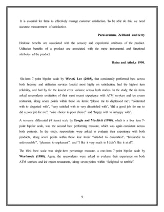 9
It is essential for firms to effectively manage customer satisfaction. To be able do this, we need
accurate measurement of satisfaction.
Parasuraman, Zeithaml and berry
Hedonic benefits are associated with the sensory and experiential attributes of the product.
Utilitarian benefits of a product are associated with the more instrumental and functional
attributes of the product.
Batra and Athol,a 1990.
Six-item 7-point bipolar scale by Wirtz& Lee (2003), that consistently performed best across
both hedonic and utilitarian services loaded most highly on satisfaction, had the highest item
reliability, and had by far the lowest error variance across both studies. In the study, the six items
asked respondents evaluation of their most recent experience with ATM services and ice cream
restaurant, along seven points within these six items: “please me to displeased me”, “contented
with to disgusted with”, “very satisfied with to very dissatisfied with”, “did a good job for me to
did a poor job for me”, “wise choice to poor choice” and “happy with to unhappy with”.
A semantic differential (4 items) scale by Eroglu and Machleit (1990), which is a four item 7-
point bipolar scale, was the second best performing measure, which was again consistent across
both contexts. In the study, respondents were asked to evaluate their experience with both
products, along seven points within these four items: “satisfied to dissatisfied”, “favourable to
unfavourable”, “pleasant to unpleasant”, and “I like it very much to I didn’t like it at all”.
The third best scale was single-item percentage measure, a one-item 7-point bipolar scale by
Westbrook (1980). Again, the respondents were asked to evaluate their experience on both
ATM services and ice cream restaurants, along seven points within “delighted to terrible”.
 
