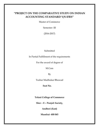“PROJECT ON THE COMPARATIVE STUDY ON INDIAN
ACCOUNTING STANDARD V/S IFRS”
Master of Commerce
Semester- III
(2016-2017)
Submitted
In Partial Fulfillment of the requirements
For the award of degree of
M.Com
By
Tushar Madhukar Bhuwad
Seat No.
Tolani College of Commerce
Sher – E – Punjab Society,
Andheri (East)
Mumbai- 400 065
 
