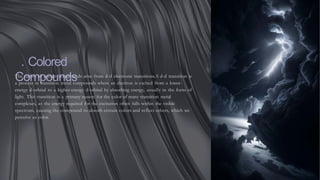 . Colored
Compounds
The colors of certain compounds arise from d-d electronic transitions.A d-d transition is
a process in transition metal compounds where an electron is excited from a lower-
energy d-orbital to a higher-energy d-orbital by absorbing energy, usually in the form of
light. This transition is a primary reason for the color of many transition metal
complexes, as the energy required for the excitation often falls within the visible
spectrum, causing the compound to absorb certain colors and reflect others, which we
perceive as color.
 