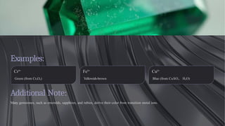 Examples:
Additional Note:
Many gemstones, such as emeralds, sapphires, and rubies, derive their color from transition metal ions.
Cr³⁺
Green (from Cr₂O₃)
Fe³⁺
Yellowish-brown
Cu²⁺
Blue (from CuSO₄· H₂O)
 