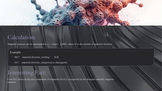 Calculation:
Magnetic moment can be represented by μ = √(n(n+ )) B.M., where 'n' is the number of unpaired electrons.
Example
· Mn²⁺: unpaired electrons, yielding . B.M.
· Zn²⁺: unpaired electrons, categorized as diamagnetic.
Interesting Fact:
I ron (Fe) serves as the core component of magnetite (Fe₃O₄), recognized as the strongest naturally magnetic
material.
 