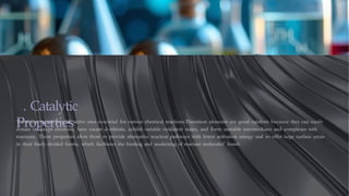 . Catalytic
Properties
Transition metals provide active sites essential for various chemical reactions.Transition elements are good catalysts because they can easily
donate or accept electrons, have vacant d-orbitals, exhibit variable oxidation states, and form unstable intermediates and complexes with
reactants. These properties allow them to provide alternative reaction pathways with lower activation energy and to offer large surface areas
in their finely divided forms, which facilitates the binding and weakening of reactant molecules' bonds
 