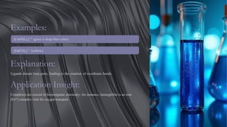 Examples:
[Cu(NH₃)₄] ²⁺ (gives a deep blue color)
[Fe(CN)₆] ³⁻ (yellow)
Explanation:
Ligands donate lone pairs, leading to the creation of coordinate bonds.
Application Insight:
Complexes are crucial in bioinorganic chemistry; for instance, hemoglobin is an iron
(Fe²⁺) complex vital for oxygen transport.
 
