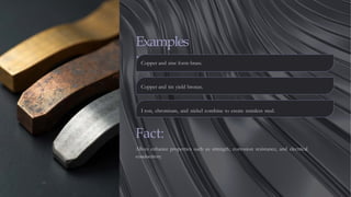 Examples
:Copper and zinc form brass.
Copper and tin yield bronze.
I ron, chromium, and nickel combine to create stainless steel.
Fact:
Alloys enhance properties such as strength, corrosion resistance, and electrical
conductivity.
 