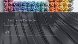 . Lanthanide Contraction
The poor shielding of f-electrons results in a gradual decrease in size from lanthanum (La) to lutetium (Lu). This phenomenon leads to similar
chemical properties between d and d elements.
Fact
:
Zirconium (Zr) and hafnium (Hf) show almost identical atomic radii, earning them the title of chemical twins.
 