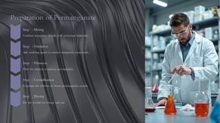 Preparation of Permanganate
Step : Mixing
Combine manganese dioxide with potassium hydroxide.
Step : Oxidation
Add oxidizing agents to convert manganese compounds.
Step : Filtration
Filter the solution to remove any impurities.
Step : Crystallization
Evaporate the solution to obtain permanganate crystals.
Step : Drying
Dry the crystals for storage and use.
 