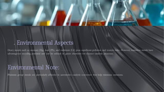. Environmental Aspects
Heavy metals such as mercury (Hg), lead (Pb), and cadmium (Cd) pose significant pollution and toxicity risks. However, transition metals have
advantageous recycling potential and can be utilized in green chemistry for cleaner catalytic processes.
Environmental Note:
Platinum group metals are particularly effective in automotive catalytic converters that help minimize emissions.
 