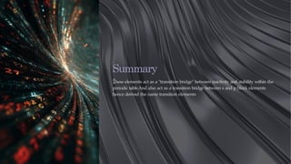 Summary
:
These elements act as a "transition bridge" between reactivity and stability within the
periodic table.And also act as a transition bridge between s and p block elements
hence derived the name transition elements
 