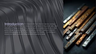 .
Introduction
The d-block elements are defined as elements that have their last electron entering a
(n− )d orbital. These elements lie between the s and p blocks of the periodic table, often
referred to as "bridge elements." They are also known as transition metals due to their
gradual change in properties from active metals to nonmetals. I mportant industrial
metals in this group include Fe, Cu, Ni, Cr, Mn, Co, and Zn. Notably, % of all known
elements are metals, with most being classified as transition metals.
 
