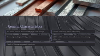 . General Characteristics
The metallic nature is characterized by high tensile strength. Excellent conductivity of heat and electricity.
Possess high melting and boiling points. Exhibit variable oxidation states and are known for forming
colored ions.
Capable of forming paramagnetic complexes.
 